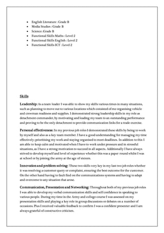  English Literature : Grade B
 Media Studies : Grade B
 Science :Grade B
 Functional Skills Maths : Level 2
 Functional Skills English : Level 2
 Functional Skills ICT : Level 2
Skills
Leadership:As a team leader I was able to show my skills various times in many situations,
such as planning to move out to various locations which consisted of me organising vehicle
and crewman readiness and supplies. I demonstrated strong leadership skills in my role as
detachment commander, by motivating and leading my team to an outstanding performance
and proving to be the only detachment to provide communication links for a trade exercise.
Personal effectiveness: In my previous job roles I demonstrated these skills by being to work
by myself and also as a key team member. I have a good understanding for managing my time
effectively; prioritising my work and staying organised to meet deadlines. In addition to this I
am able to keep calm and motivated when I have to work under pressure and in stressful
situations, as I have a strong motivation to succeed in all aspects. Additionally I have always
strived to develop myself and level of experience whether this was a paper round whilst I was
at school or by joining the army at the age of sixteen.
Innovation and problem solving: These two skills very key in my last two job roles whether
it was resolving a customer query or complaint, ensuring the best outcome for the customer.
On the other hand having to fault find on the communications systems and having to adapt
and overcome to any situation that arose.
Communication, Presentation and Networking: Throughout both of my previous job roles
I was able to develop my verbal communication skills and self confidence in speaking to
various people. During my time in the Army and college course I was assessed on my
presentation skills and playing a key role in group discussions or debates on a number of
occasions. Plus I received valuable feedback to confirm I was a confident presenter and I am
always grateful of constructive criticism.
 