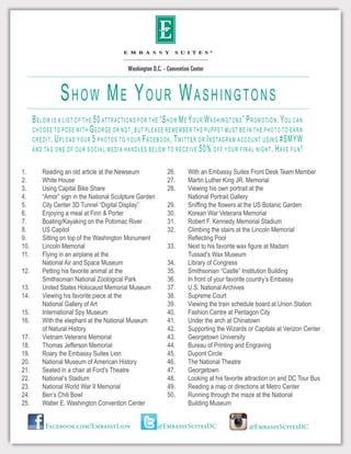 Below is a list of the 50 attractions for the “Show Me Your Washingtons” Promotion. You can
choose to pose with George or not, but please remember the puppet must be in the photo to earn
credit. Upload your 5 photos to your Facebook, Twitter or Instagram account using #SMYW
and tag one of our social media handles below to receive 50% off your final night. Have fun!
Show Me Your Washingtons
1.	 Reading an old article at the Newseum
2.	 White House
3.	 Using Capital Bike Share
4.	 “Amor” sign in the National Sculpture Garden
5.	 City Center 3D Tunnel “Digital Display”
6.	 Enjoying a meal at Finn & Porter
7.	 Boating/Kayaking on the Potomac River
8.	 US Capitol
9.	 Sitting on top of the Washington Monument
10.	 Lincoln Memorial
11.	 Flying in an airplane at the
	 National Air and Space Museum
12.	 Petting his favorite animal at the
	 Smithsonian National Zoological Park
13.	 United States Holocaust Memorial Museum
14.	 Viewing his favorite piece at the
	 National Gallery of Art
15.	 International Spy Museum
16.	 With the elephant at the National Museum
	 of Natural History
17.	 Vietnam Veterans Memorial
18.	 Thomas Jefferson Memorial
19.	 Roary the Embassy Suites Lion
20.	 National Museum of American History
21.	 Seated in a chair at Ford’s Theatre
22.	 National’s Stadium
23.	 National World War II Memorial
24.	 Ben’s Chili Bowl
25.	 Walter E. Washington Convention Center
26.	 With an Embassy Suites Front Desk Team Member
27.	 Martin Luther King JR. Memorial
28.	 Viewing his own portrait at the
	 National Portrait Gallery
29.	 Sniffing the flowers at the US Botanic Garden
30.	 Korean War Veterans Memorial
31.	 Robert F. Kennedy Memorial Stadium
32.	 Climbing the stairs at the Lincoln Memorial
	 Reflecting Pool
33.	 Next to his favorite wax figure at Madam
	 Tussad’s Wax Museum
34.	 Library of Congress
35.	 Smithsonian “Castle” Institution Building
36.	 In front of your favorite country’s Embassy
37.	 U.S. National Archives
38.	 Supreme Court
39.	 Viewing the train schedule board at Union Station
40.	 Fashion Centre at Pentagon City
41.	 Under the arch at Chinatown
42.	 Supporting the Wizards or Capitals at Verizon Center
43.	 Georgetown University
44.	 Bureau of Printing and Engraving
45.	 Dupont Circle
46.	 The National Theatre
47.	Georgetown
48.	 Looking at his favorite attraction on and DC Tour Bus
49.	 Reading a map or directions at Metro Center
50.	 Running through the maze at the National
	 Building Museum
Facebook.com/EmbassyLion @EmbassySuitesDC @EmbassySuitesDC
 