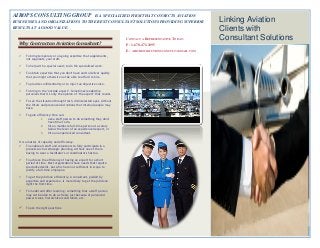 35 40 45 50 55
AIROPS CONSULTING GROUP IS A SPECIALIZED FIRM THAT CONNECTS AVIATION
BUSINESSES AND ORGANIZATIONS TO THE BEST CONSULTANT SOLUTIONS PROVIDING SUPERIOR
RESULTS AT A GOOD VALUE.
CONTACT A REPRESENTATIVE TODAY:
P: 1-678-471-2095
E: AIRCREWSOLUTIONSCONSULT@GMAIL.COM
Linking Aviation
Clients with
Consultant Solutions
Why Contract an Aviation Consultant?
 To bring temporary or on-going expertise that supplements,
not supplants, your staff.
 To help with a special need; to do the specialized work.
 To obtain expertise that you don't have and to deliver quality
that you might otherwise not be able to afford to hire.
 To provide confidentiality or to inject an objective voice.
 To bring in the "outside expert". Sometimes leadership
perceives that it's only the opinion of "the expert" that counts.
 To see the situation through fresh, disinterested eyes, without
the filters and preconceived notions that internal people may
have.
 To gain efficiency: One can:
1. ask a staff person to do something they don't
have time to do,
2. hire a mediocre full-time person at a salary
below the level of an experienced expert, or
3. hire an experienced consultant.
It is a matter of capacity and efficiency.
 To enable all staff and volunteers to fully participate in a
process such as strategic planning, without one of them
having to wear a facilitator's or coordinator's hat too.
 To achieve the efficiency of having an expert for a short
period of time. Most organizations have needs that require
specialized skills, but which are not sufficient in scope to
justify a full-time employee.
 To get the job done efficiently. A consultant, guided by
expertise and experience, is more likely to get the job done
right the first time.
 To model and offer learning - something that a staff person
may not be able to do as freely just because of perceived
power issues, hierarchical constraints, etc.
 To ask the right questions.
 