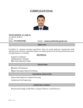 1 | P a g e
CURRICULUM VITAE
MUHAMMED ALAKKAL
AL QUOZ, DUBAI,
U.A.E,
Mob: +971559407585 Email: - mammyalakkal@gmail.com
Contribute to a dynamic growing organization where my strong analytical, interpersonal skills
and hard work will have a significant impact, the optimal position will provide professional growth
and opportunities to contribute.
JOB PROFILE
Logistic Coordinator
Administrative Assistant
Data Entry Operator/Typist
Bachelor of Commerce.
Higher Secondary School Certificate.

Typewriting English & Computer Processing
Architectural Cad Engineering
Proficient Knowledge in MS Office, Computer Software’s and Hardware’s.
OBJECTIVE
EDUCATION
COMPUTER LITERACY
TECHNICAL EDUCATION
 