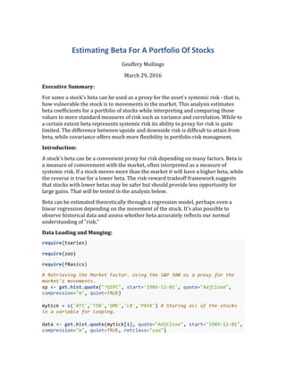 Estimating	
  Beta	
  For	
  A	
  Portfolio	
  Of	
  Stocks	
  
Geoffery	
  Mullings	
  
March	
  29,	
  2016	
  
Executive	
  Summary:	
  
For	
  some	
  a	
  stock's	
  beta	
  can	
  be	
  used	
  as	
  a	
  proxy	
  for	
  the	
  asset's	
  systemic	
  risk	
  -­‐	
  that	
  is,	
  
how	
  vulnerable	
  the	
  stock	
  is	
  to	
  movements	
  in	
  the	
  market.	
  This	
  analysis	
  estimates	
  
beta	
  coefficients	
  for	
  a	
  portfolio	
  of	
  stocks	
  while	
  interpreting	
  and	
  comparing	
  those	
  
values	
  to	
  more	
  standard	
  measures	
  of	
  risk	
  such	
  as	
  variance	
  and	
  correlation.	
  While	
  to	
  
a	
  certain	
  extent	
  beta	
  represents	
  systemic	
  risk	
  its	
  ability	
  to	
  proxy	
  for	
  risk	
  is	
  quite	
  
limited.	
  The	
  difference	
  between	
  upside	
  and	
  downside	
  risk	
  is	
  difficult	
  to	
  attain	
  from	
  
beta,	
  while	
  covariance	
  offers	
  much	
  more	
  flexibility	
  in	
  portfolio	
  risk	
  managment.	
  
Introduction:	
  
A	
  stock's	
  beta	
  can	
  be	
  a	
  convenient	
  proxy	
  for	
  risk	
  depending	
  on	
  many	
  factors.	
  Beta	
  is	
  
a	
  measure	
  of	
  comovement	
  with	
  the	
  market,	
  often	
  interpreted	
  as	
  a	
  measure	
  of	
  
systemic	
  risk.	
  If	
  a	
  stock	
  moves	
  more	
  than	
  the	
  market	
  it	
  will	
  have	
  a	
  higher	
  beta,	
  while	
  
the	
  reverse	
  is	
  true	
  for	
  a	
  lower	
  beta.	
  The	
  risk-­‐reward	
  tradeoff	
  framework	
  suggests	
  
that	
  stocks	
  with	
  lower	
  betas	
  may	
  be	
  safer	
  but	
  should	
  provide	
  less	
  opportunity	
  for	
  
large	
  gains.	
  That	
  will	
  be	
  tested	
  in	
  the	
  analysis	
  below.	
  
Beta	
  can	
  be	
  estimated	
  theoretically	
  through	
  a	
  regression	
  model,	
  perhaps	
  even	
  a	
  
linear	
  regression	
  depending	
  on	
  the	
  movement	
  of	
  the	
  stock.	
  It's	
  also	
  possible	
  to	
  
observe	
  historical	
  data	
  and	
  assess	
  whether	
  beta	
  accurately	
  reflects	
  our	
  normal	
  
understanding	
  of	
  "risk."	
  
Data	
  Loading	
  and	
  Munging:	
  
require(tseries)	
  
require(zoo)	
  
require(fBasics)	
  
#	
  Retrieving	
  the	
  Market	
  Factor.	
  Using	
  the	
  S&P	
  500	
  as	
  a	
  proxy	
  for	
  the	
  
market's	
  movements.	
  
sp	
  <-­‐	
  get.hist.quote("^GSPC",	
  start='1989-­‐12-­‐01',	
  quote="AdjClose",	
  
compression="m",	
  quiet=TRUE)	
  
	
  
mytick	
  =	
  c('ATI','TSN','GME','LB','PAYX')	
  #	
  Storing	
  all	
  of	
  the	
  stocks	
  
in	
  a	
  variable	
  for	
  looping.	
  
	
  
data	
  <-­‐	
  get.hist.quote(mytick[1],	
  quote="AdjClose",	
  start="1989-­‐12-­‐01",	
  
compression="m",	
  quiet=TRUE,	
  retclass="zoo")	
  
 