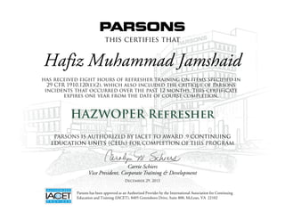 this certifies that
has received eight hours of refresher training on items specified in
29 CFR 1910.120(e)(2), which also included the critique of Parsons
incidents that occurred over the past 12 months. This certificate
expires one year from the date of course completion.
HAZWOPER Refresher
Carrie Schiers
Vice President, Corporate Training & Development
Parsons has been approved as an Authorized Provider by the International Association for Continuing
Education and Training (IACET), 8405 Greensboro Drive, Suite 800, McLean, VA 22102
PARSONS IS AUTHORIZED BY IACET TO AWARD .9 continuing
education units (ceus) FOR COMPLETION OF THIS PROGRAM
Hafiz Muhammad Jamshaid
December 29, 2015
 
