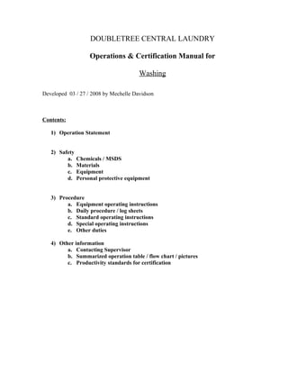 DOUBLETREE CENTRAL LAUNDRY
Operations & Certification Manual for
Washing
Developed 03 / 27 / 2008 by Mechelle Davidson
Contents:
1) Operation Statement
2) Safety
a. Chemicals / MSDS
b. Materials
c. Equipment
d. Personal protective equipment
3) Procedure
a. Equipment operating instructions
b. Daily procedure / log sheets
c. Standard operating instructions
d. Special operating instructions
e. Other duties
4) Other information
a. Contacting Supervisor
b. Summarized operation table / flow chart / pictures
c. Productivity standards for certification
 
