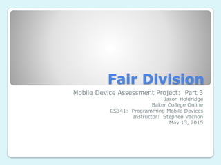 Fair Division
Mobile Device Assessment Project: Part 3
Jason Holdridge
Baker College Online
CS341: Programming Mobile Devices
Instructor: Stephen Vachon
May 13, 2015
 