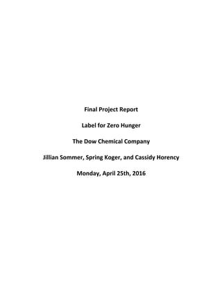 Final	
  Project	
  Report
Label	
  for	
  Zero	
  Hunger	
  
The	
  Dow	
  Chemical	
  Company
Jillian	
  Sommer,	
  Spring	
  Koger,	
  and	
  Cassidy	
  Horency
Monday,	
  April	
  25th,	
  2016
 