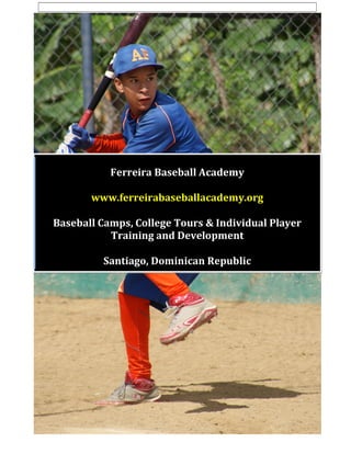 1
Ferreira Baseball Academy
www.ferreirabaseballacademy.org
Baseball Camps, College Tours & Individual Player
Training and Development
Santiago, Dominican Republic
 