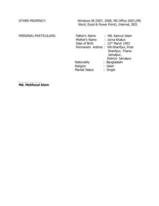 OTHER PROFENCY: Windows XP,2007, 2008, MS Office 2007,(MS
Word, Excel & Power Point), Internet, SEO.
PERSONAL PARTICULARS: Father’s Name : Md. Kamrul Islam
Mother’s Name : Jorna Khatun
Date of Birth : 12th March 1993
Permanent Addres : Vill-Sharifpur, Post-
Sharifpur, Thana-
Jamalpur,
District- Jamalpur
Nationality : Bangladeshi
Religion : Islam
Marital Status : Single
Md. Mahfuzul Alam
 