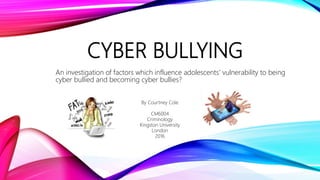 CYBER BULLYING
An investigation of factors which influence adolescents’ vulnerability to being
cyber bullied and becoming cyber bullies?
By Courtney Cole
CM6004
Criminology
Kingston University
London
2016
 