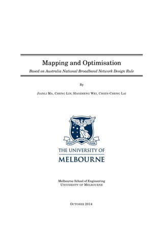Mapping and Optimisation
Based on Australia National Broadband Network Design Rule
By
JIANLI MA, CHENG LIN, HAOZHENG WEI, CHIEN-CHENG LAI
Melbourne School of Engineering
UNIVERSITY OF MELBOURNE
OCTOBER 2014
 