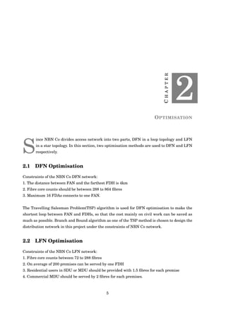 CHAPTER
2
OPTIMISATION
S
ince NBN Co divides access network into two parts, DFN in a loop topology and LFN
in a star topology. In this section, two optimisation methods are used to DFN and LFN
respectively.
2.1 DFN Optimisation
Constraints of the NBN Co DFN network:
1. The distance between FAN and the farthest FDH is 4km
2. Fibre core counts should be between 288 to 864 ﬁbres
3. Maximum 16 FDAs connects to one FAN.
The Travelling Salesman Problem(TSP) algorithm is used for DFN optimisation to make the
shortest loop between FAN and FDHs, so that the cost mainly on civil work can be saved as
much as possible. Branch and Bound algorithm as one of the TSP method is chosen to design the
distribution network in this project under the constraints of NBN Co network.
2.2 LFN Optimisation
Constraints of the NBN Co LFN network:
1. Fibre core counts between 72 to 288 ﬁbres
2. On average of 200 premises can be served by one FDH
3. Residential users in SDU or MDU should be provided with 1.5 ﬁbres for each premise
4. Commercial MDU should be served by 2 ﬁbres for each premises.
5
 