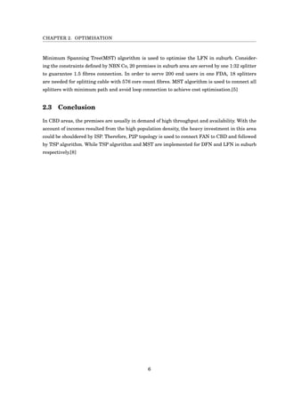 CHAPTER 2. OPTIMISATION
Minimum Spanning Tree(MST) algorithm is used to optimise the LFN in suburb. Consider-
ing the constraints deﬁned by NBN Co, 20 premises in suburb area are served by one 1:32 splitter
to guarantee 1.5 ﬁbres connection. In order to serve 200 end users in one FDA, 18 splitters
are needed for splitting cable with 576 core count ﬁbres. MST algorithm is used to connect all
splitters with minimum path and avoid loop connection to achieve cost optimisation.[5]
2.3 Conclusion
In CBD areas, the premises are usually in demand of high throughput and availability. With the
account of incomes resulted from the high population density, the heavy investment in this area
could be shouldered by ISP. Therefore, P2P topology is used to connect FAN to CBD and followed
by TSP algorithm. While TSP algorithm and MST are implemented for DFN and LFN in suburb
respectively.[8]
6
 