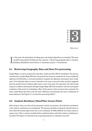 CHAPTER
3
DESIGN
I
n this part, the description of coding part and related algorithm are included. This part
would be discussed by dividing into four sections: 1. Retrieving geography data; 2. Analysis
Residency Data(Fibre Access Point); 3. Automatic Layout; 4. Visualisation.
3.1 Retrieving Geography Data and Data Pre-processing
Google Maps is used to acquire the map data, which provides API for developers. For privacy
consideration, Google Maps API does not provide the accuracy coordinate for every residential
addresses.[13] Therefore, a traversal method to recognise the addresses and acquire their coordi-
nates. To be detailed, after an area is selected in the map, a traversal robot would be triggered
from the top-left corner to bottom-right corner to test every point. For each point, the robot would
request its address information through Google Maps API and recorded it with the correspond
coordinate of this point in its database. After all the points in this area have been scanned, the
robot would delete the items with the same addresses and calculate the mean coordinates of
these addresses. The Figure 3.1 reveals this processing.[10][11]
3.2 Analysis Residency Data(Fibre Access Point)
After doing it, these raw data will be processed, and for convenience, all of absolute coordinates
to the relative coordinates are transformed. The practical method is setting the top-left corner as
(0,0) while the bottom-right corner has a new coordinate of (1600,1600)(As we always require a
square area). Then a matrix recorded all the residential places with their relative coordinates is
recorded. The Figure 3.2 illustrates the acquiring processes in suburban areas.[12]
7
 