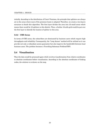 CHAPTER 3. DESIGN
initially. According to the distribution of Users’ Premises, the principle that splitters are always
set in the areas where most of the premises locate is adopted. Therefore, we create a two-layers
structure to ﬁnish this algorithm. The ﬁrst layer divides the area into 16 small areas which
means there would be 16 splitters in this district. Then, a further 16-cells grid would be put over
the ﬁrst layer to identify the location of splitter in this area.
3.3.2 CBD Areas
In terms of CBD areas, the subscribers are dominated by business users which require high
throughputs and reliability. Consequently, the "Loop Access" method will be utilised as it can
provide not only a redundant access guarantee but also improve the bandwidth between local
business users. The problem becomes a Travelling Salesman Problem(TSP).
3.4 Visualisation
Then the data would be processed again which involves transformation from relative coordinates
to absolute coordinates before visualisation. According to the absolute coordinates of linking
nodes, the solution is re-drawn on the map.
10
 