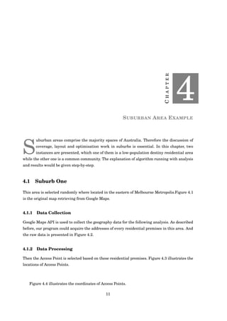 CHAPTER
4
SUBURBAN AREA EXAMPLE
S
uburban areas comprise the majority spaces of Australia. Therefore the discussion of
coverage, layout and optimisation work in suburbs is essential. In this chapter, two
instances are presented, which one of them is a low-population destiny residential area
while the other one is a common community. The explanation of algorithm running with analysis
and results would be given step-by-step.
4.1 Suburb One
This area is selected randomly where located in the eastern of Melbourne Metropolis.Figure 4.1
is the original map retrieving from Google Maps.
4.1.1 Data Collection
Google Maps API is used to collect the geography data for the following analysis. As described
before, our program could acquire the addresses of every residential premises in this area. And
the raw data is presented in Figure 4.2.
4.1.2 Data Processing
Then the Access Point is selected based on these residential premises. Figure 4.3 illustrates the
locations of Access Points.
Figure 4.4 illustrates the coordinates of Access Points.
11
 