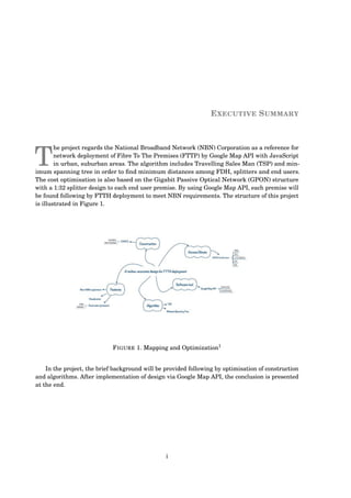 EXECUTIVE SUMMARY
T
he project regards the National Broadband Network (NBN) Corporation as a reference for
network deployment of Fibre To The Premises (FTTP) by Google Map API with JavaScript
in urban, suburban areas. The algorithm includes Travelling Sales Man (TSP) and min-
imum spanning tree in order to ﬁnd minimum distances among FDH, splitters and end users.
The cost optimisation is also based on the Gigabit Passive Optical Network (GPON) structure
with a 1:32 splitter design to each end user premise. By using Google Map API, each premise will
be found following by FTTH deployment to meet NBN requirements. The structure of this project
is illustrated in Figure 1.
FIGURE 1. Mapping and Optimization1
In the project, the brief background will be provided following by optimisation of construction
and algorithms. After implementation of design via Google Map API, the conclusion is presented
at the end.
i
 