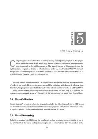 CHAPTER
5
CBD AREA EXAMPLE
C
omparing with manual method to ﬁnd optimising trench paths, program in this project
helps operators save CAPEX which may include expensive labour cost, save processing
time consumed, and avoid human error. The second feature of this project is that the
highly reliable program is ﬂexible at other locations under the constraints of NBN Co network
design rules. Another important part of this program is that it works with Google Map API to
provide friendly visualise result in real scenarios.
Because it takes some time to run TSP algorithm for an optimal solution when the number
of nodes is too much. However, the program could be optimised with longer developing time.
Therefore, the program is expected to be used within a limit number of nodes in CBD and DFN.
Being similar to the processing steps of suburban areas, the ﬁrst step is to retrieve the
geography data by Google Maps API.Figure 5.1 is the original map retrieving from Google Maps.
5.1 Data Collection
Google Maps API is used to collect the geography data for the following analysis. In CBD areas,
the residential addresses are rarely and the commercial premises attract more attention in terms
of layout. Figure 5.2 illustrates the location information in CBD Areas.
5.2 Data Processing
To build up a network in CBD Area, the loop layout method is adopted as the reliability is put in
the priority. Then the layout and optimisation problem is converted to a TSP. The solution of this
23
 