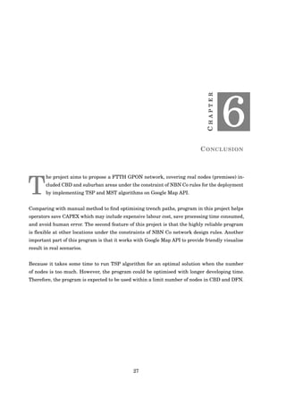 CHAPTER
6
CONCLUSION
T
he project aims to propose a FTTH GPON network, covering real nodes (premises) in-
cluded CBD and suburban areas under the constraint of NBN Co rules for the deployment
by implementing TSP and MST algorithms on Google Map API.
Comparing with manual method to ﬁnd optimising trench paths, program in this project helps
operators save CAPEX which may include expensive labour cost, save processing time consumed,
and avoid human error. The second feature of this project is that the highly reliable program
is ﬂexible at other locations under the constraints of NBN Co network design rules. Another
important part of this program is that it works with Google Map API to provide friendly visualise
result in real scenarios.
Because it takes some time to run TSP algorithm for an optimal solution when the number
of nodes is too much. However, the program could be optimised with longer developing time.
Therefore, the program is expected to be used within a limit number of nodes in CBD and DFN.
27
 
