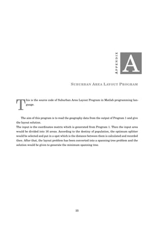 APPENDIX
A
SUBURBAN AREA LAYOUT PROGRAM
T
his is the source code of Suburban Area Layout Program in Matlab programming lan-
guage.
The aim of this program is to read the geography data from the output of Program 1 and give
the layout solution.
The input is the coordinates matrix which is generated from Program 1. Then the input area
would be divided into 16 areas. According to the destiny of population, the optimum splitter
would be selected and put in a spot which is the distance between them is calculated and recorded
then. After that, the layout problem has been converted into a spanning tree problem and the
solution would be given to generate the minimum spanning tree.
35
 