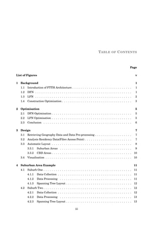 TABLE OF CONTENTS
Page
List of Figures v
1 Background 1
1.1 Introduction of FTTH Architecture . . . . . . . . . . . . . . . . . . . . . . . . . . . . . 1
1.2 DFN . . . . . . . . . . . . . . . . . . . . . . . . . . . . . . . . . . . . . . . . . . . . . . . 1
1.3 LFN . . . . . . . . . . . . . . . . . . . . . . . . . . . . . . . . . . . . . . . . . . . . . . . 2
1.4 Construction Optimization . . . . . . . . . . . . . . . . . . . . . . . . . . . . . . . . . . 3
2 Optimisation 5
2.1 DFN Optimisation . . . . . . . . . . . . . . . . . . . . . . . . . . . . . . . . . . . . . . . 5
2.2 LFN Optimisation . . . . . . . . . . . . . . . . . . . . . . . . . . . . . . . . . . . . . . . 5
2.3 Conclusion . . . . . . . . . . . . . . . . . . . . . . . . . . . . . . . . . . . . . . . . . . . 6
3 Design 7
3.1 Retrieving Geography Data and Data Pre-processing . . . . . . . . . . . . . . . . . . 7
3.2 Analysis Residency Data(Fibre Access Point) . . . . . . . . . . . . . . . . . . . . . . . 7
3.3 Automatic Layout . . . . . . . . . . . . . . . . . . . . . . . . . . . . . . . . . . . . . . . 8
3.3.1 Suburban Areas . . . . . . . . . . . . . . . . . . . . . . . . . . . . . . . . . . . 9
3.3.2 CBD Areas . . . . . . . . . . . . . . . . . . . . . . . . . . . . . . . . . . . . . . . 10
3.4 Visualisation . . . . . . . . . . . . . . . . . . . . . . . . . . . . . . . . . . . . . . . . . . 10
4 Suburban Area Example 11
4.1 Suburb One . . . . . . . . . . . . . . . . . . . . . . . . . . . . . . . . . . . . . . . . . . . 11
4.1.1 Data Collection . . . . . . . . . . . . . . . . . . . . . . . . . . . . . . . . . . . . 11
4.1.2 Data Processing . . . . . . . . . . . . . . . . . . . . . . . . . . . . . . . . . . . 11
4.1.3 Spanning Tree Layout . . . . . . . . . . . . . . . . . . . . . . . . . . . . . . . . 12
4.2 Suburb Two . . . . . . . . . . . . . . . . . . . . . . . . . . . . . . . . . . . . . . . . . . . 12
4.2.1 Data Collection . . . . . . . . . . . . . . . . . . . . . . . . . . . . . . . . . . . . 12
4.2.2 Data Processing . . . . . . . . . . . . . . . . . . . . . . . . . . . . . . . . . . . 13
4.2.3 Spanning Tree Layout . . . . . . . . . . . . . . . . . . . . . . . . . . . . . . . . 13
iii
 