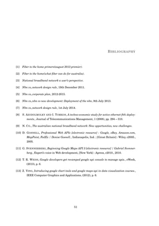 BIBLIOGRAPHY
[1] Fiber to the home primers(august 2013 premier).
[2] Fiber to the home(what ﬁber can do for australia).
[3] National broadband network a user’s perspective.
[4] Nbn co.,network design rule, 19th December 2011.
[5] Nbn co.,corporate plan, 2012-2015.
[6] Nbn co.,nbn co new development: Deployment of the nbn, 9th July 2013.
[7] Nbn co.,network design rule, 1st July 2014.
[8] S. AZODOLMOLKY AND I. TOMKOS, A techno-economic study for active ethernet ftth deploy-
ments., Journal of Telecommunications Management, 1 (2008), pp. 294 – 310.
[9] N. CO., The australian national broadband network: New opportunities, new challenges.
[10] D. GOSNELL, Professional Web APIs [electronic resource] : Google, eBay, Amazon.com,
MapPoint, FedEx / Denise Gosnell., Indianapolis, Ind. ; [Great Britain] : Wiley, c2005.,
2005.
[11] G. SVENNERBERG, Beginning Google Maps API 3 [electronic resource] / Gabriel Svenner-
berg., Expert’s voice in Web development, [New York] : Apress, c2010., 2010.
[12] T. R. WEISS, Google developers get revamped google api console to manage apis., eWeek,
(2013), p. 6.
[13] Z. YING, Introducing google chart tools and google maps api in data visualization courses.,
IEEE Computer Graphics and Applications, (2012), p. 6.
51
 