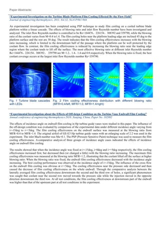 Paper Abstracts:
“Experimental Investigation on the Turbine Blade Platform Film Cooling Effected By the Flow Field”
Journal of engineering thermophysics, 2011, Vol.32, No.6 P.941-944
An experimental investigation has been completed using PSP technique to study film cooling on a cooled turbine blade
platform within a linear cascade. The effects of blowing ratio and inlet flow Reynolds number have been investigated and
analyzed. The inlet flow Reynolds number is controlled to be Re=164476、226154、308392 and 359790, while the blowing
ratio of the coolant varies from M=0.4 to1.4. The film cooling holes near the platform leading edge are inclined 45 deg to the
platform surface and the rest are 30 deg. The result indicates that the film cooling effectiveness increases with the blowing
ratio increasing, which is limited to the downstream half of the passage where the platform can be well protected by the
coolant flow. In contrast, the film cooling effectiveness is reduced by increasing the blowing ratio near the leading edge
region where the coolant tends to lift off the surface. The most effective blowing ratio at different inlet Reynolds number
Re=164476、226154、308392、 359790 are M=1.2、1.4、1.4 and 0.8 respectively. When the blowing ratio is fixed, the best
coolant coverage occurs at the largest inlet flow Reynolds number Re=359790.
Fig. 1 Turbine blade cascades
with LEDs
Fig. 2 Film cooling effectiveness distribution with different blowing ratio
(MFR=0.4/left, MFR=1.0, MFR=1.4/right)
“Experimental Investigation about the Effects of Off-deign Condition on the Turbine Vane Endwall Film Cooling”
Annual conference of engineering thermophysics 2010, Nanjing, China, Paper No. 102092
The effects of incidence angle on endwall film cooling in Hp turbine guide vanes were studied in this paper. The influence of
the off-design condition was evaluated by comparison of the experimental data under different incidence angle varying from
i=-15deg to i=+5deg. The film cooling effectiveness on the endwall surface was measured at the blowing ratio from
MFR=0.4 to MFR=1.4. The original airfoil of GE-E3 Hp turbine guide vanes with an enlarging scale of 2.2 was used in the
experiment. The inlet Mach number was Ma=0.1. The PSP (Pressure Sensitive Paint) technique was used to measure the film
cooling effectiveness. A comparative analysis of three groups of incidence angle cases indicated the effects of incidence
angle on endwall film cooling.
The results showed that when the incidence angle was fixed at i=-15deg, i=0deg and i=+5deg respectively, the film cooling
effectiveness increased first, but decreased then (or changed a little) with the blowing ratio increasing. The maximum film
cooling effectiveness was measured at the blowing ratio MFR=1.2, illustrating that the coolant lifted off the surface at higher
blowing ratio. When the blowing ratio was fixed, the endwall film cooling effectiveness decreased with the incidence angle
increasing. The best cooling performance was observed at the incidence angle of i=-15deg. The influence of the cross flow
on the endwall film cooling was obvious at i=+5deg. The cooling effectiveness near the pressure side decreased and then
caused the decrease of film cooling effectiveness on the whole endwall. Through the comparative analysis between the
laterally averaged film cooling effectiveness downstream the second and the third row of holes, a significant phenomenon
was caught that coolant near the second row moved towards the pressure side while the injection moved in the opposite
direction downstream the third row. At all test conditions, the film cooling effectiveness at downstream part of the endwall
was higher than that of the upstream part at all test conditions in the experiment.
 