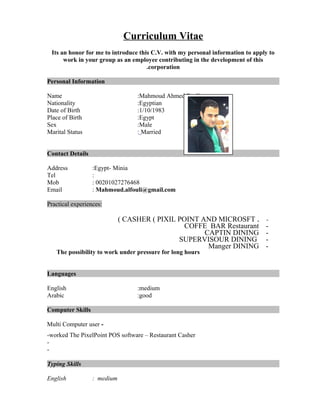 Curriculum Vitae
Its an honor for me to introduce this C.V. with my personal information to apply to
work in your group as an employee contributing in the development of this
corporation.
Personal Information
Name :Mahmoud Ahmed Fouli
Nationality :Egyptian
Date of Birth :1/10/1983
Place of Birth :Egypt
Sex :Male
Marital Status : Married
Contact Details
Address :Egypt- Minia
Tel :
Mob : 00201027276468
Email : Mahmoud.alfouli@gmail.com
Practical experiences:
-.CASHER ( PIXIL POINT AND MICROSFT(
-COFFE BAR Restaurant
-CAPTIN DINING
-SUPERVISOUR DINING
-Manger DINING
The possibility to work under pressure for long hours
Languages
English :medium
Arabic :good
Computer Skills
-Multi Computer user
-worked The PixelPoint POS software – Restaurant Casher
-
-
Typing Skills
English : medium
 
