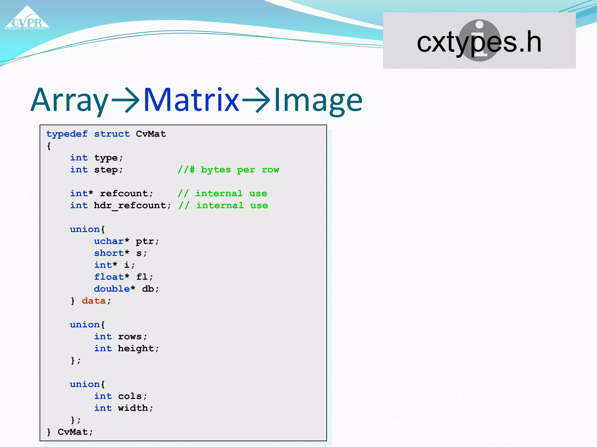 Array→Matrix→Image
typedef struct CvMat
{
int type;
int step; //# bytes per row
int* refcount; // internal use
int hdr_refcount; // internal use
union{
uchar* ptr;
short* s;
int* i;
float* fl;
double* db;
} data;
union{
int rows;
int height;
};
union{
int cols;
int width;
};
} CvMat;
cxtypes.h
 
