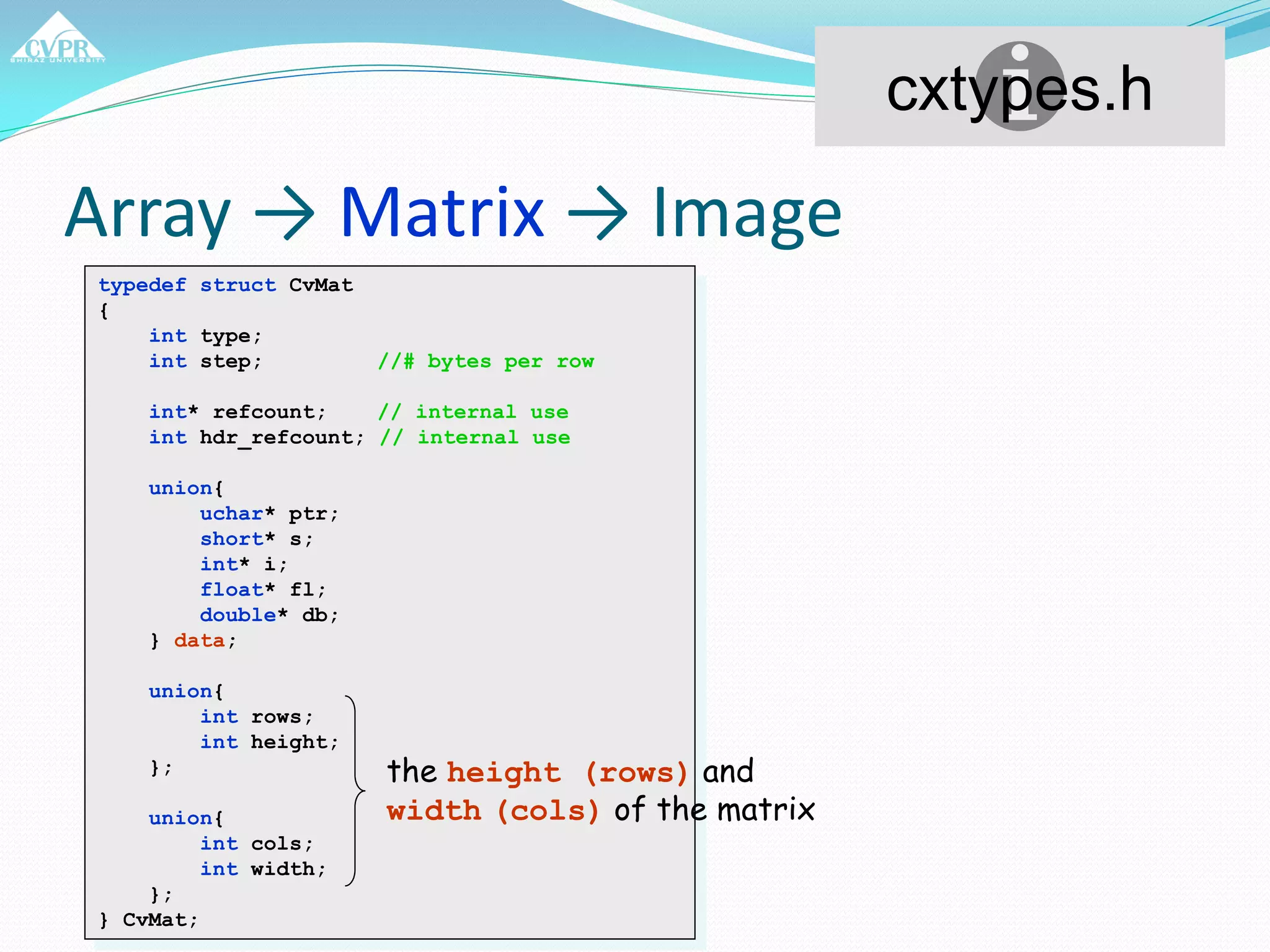 Array → Matrix → Image
typedef struct CvMat
{
int type;
int step; //# bytes per row
int* refcount; // internal use
int hdr_refcount; // internal use
union{
uchar* ptr;
short* s;
int* i;
float* fl;
double* db;
} data;
union{
int rows;
int height;
};
union{
int cols;
int width;
};
} CvMat;
cxtypes.h
the height (rows) and
width (cols) of the matrix
 