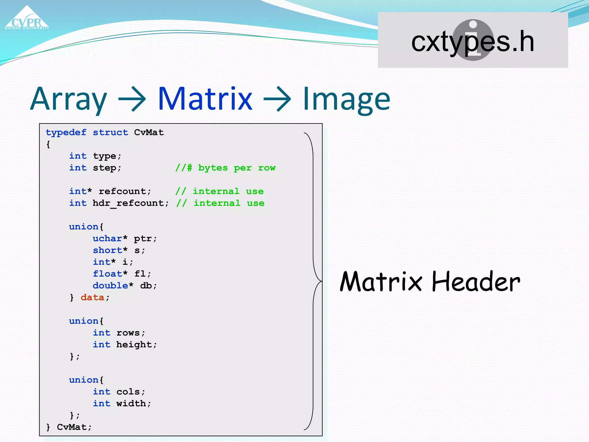 Array → Matrix → Image
typedef struct CvMat
{
int type;
int step; //# bytes per row
int* refcount; // internal use
int hdr_refcount; // internal use
union{
uchar* ptr;
short* s;
int* i;
float* fl;
double* db;
} data;
union{
int rows;
int height;
};
union{
int cols;
int width;
};
} CvMat;
cxtypes.h
Matrix Header
 