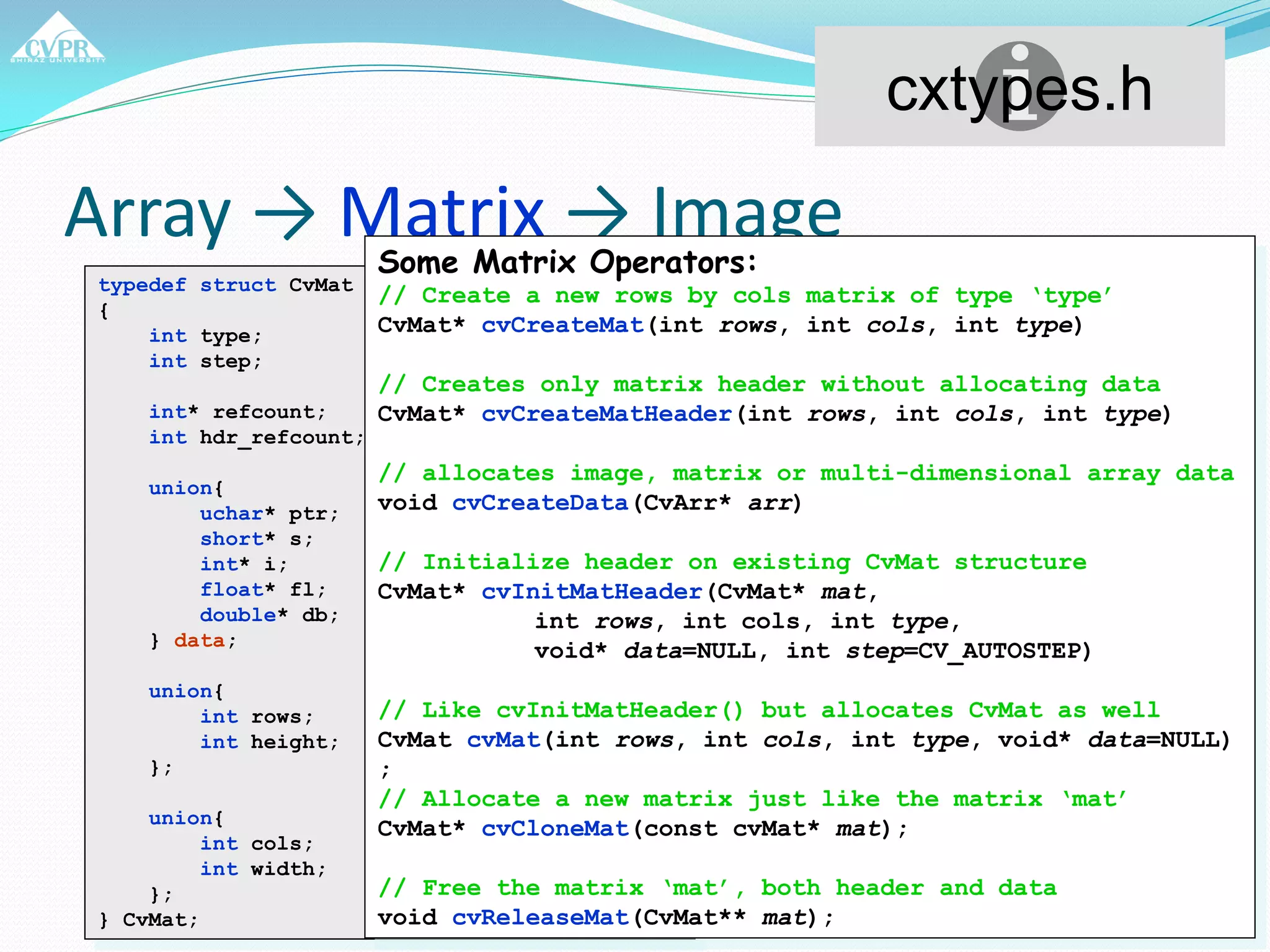 Array → Matrix → Image
typedef struct CvMat
{
int type;
int step; //# bytes per row
int* refcount; // internal use
int hdr_refcount; // internal use
union{
uchar* ptr;
short* s;
int* i;
float* fl;
double* db;
} data;
union{
int rows;
int height;
};
union{
int cols;
int width;
};
} CvMat;
cxtypes.h
Some Matrix Operators:
// Create a new rows by cols matrix of type ‘type’
CvMat* cvCreateMat(int rows, int cols, int type)
// Creates only matrix header without allocating data
CvMat* cvCreateMatHeader(int rows, int cols, int type)
// allocates image, matrix or multi-dimensional array data
void cvCreateData(CvArr* arr)
// Initialize header on existing CvMat structure
CvMat* cvInitMatHeader(CvMat* mat,
int rows, int cols, int type,
void* data=NULL, int step=CV_AUTOSTEP)
// Like cvInitMatHeader() but allocates CvMat as well
CvMat cvMat(int rows, int cols, int type, void* data=NULL)
;
// Allocate a new matrix just like the matrix ‘mat’
CvMat* cvCloneMat(const cvMat* mat);
// Free the matrix ‘mat’, both header and data
void cvReleaseMat(CvMat** mat);
 