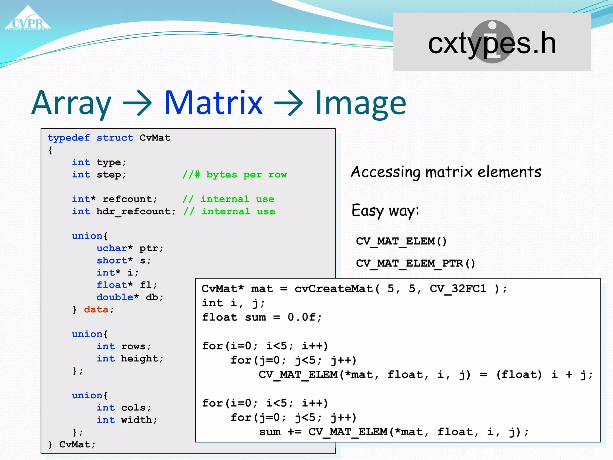 Array → Matrix → Image
typedef struct CvMat
{
int type;
int step; //# bytes per row
int* refcount; // internal use
int hdr_refcount; // internal use
union{
uchar* ptr;
short* s;
int* i;
float* fl;
double* db;
} data;
union{
int rows;
int height;
};
union{
int cols;
int width;
};
} CvMat;
cxtypes.h
Accessing matrix elements
Easy way:
CV_MAT_ELEM()
CV_MAT_ELEM_PTR()
CvMat* mat = cvCreateMat( 5, 5, CV_32FC1 );
int i, j;
float sum = 0.0f;
for(i=0; i<5; i++)
for(j=0; j<5; j++)
CV_MAT_ELEM(*mat, float, i, j) = (float) i + j;
for(i=0; i<5; i++)
for(j=0; j<5; j++)
sum += CV_MAT_ELEM(*mat, float, i, j);
 