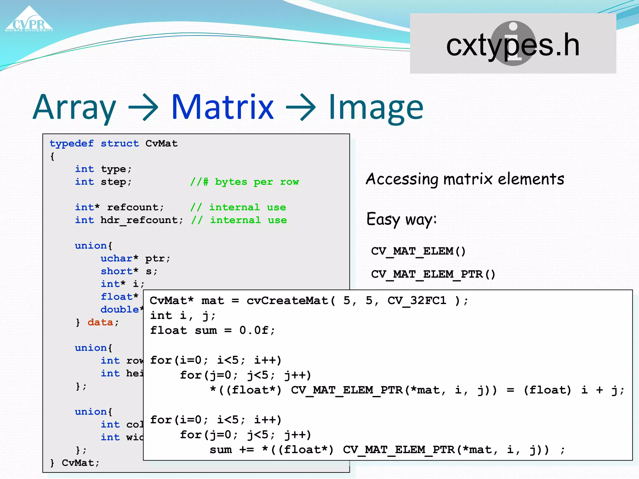 Array → Matrix → Image
typedef struct CvMat
{
int type;
int step; //# bytes per row
int* refcount; // internal use
int hdr_refcount; // internal use
union{
uchar* ptr;
short* s;
int* i;
float* fl;
double* db;
} data;
union{
int rows;
int height;
};
union{
int cols;
int width;
};
} CvMat;
cxtypes.h
Accessing matrix elements
Easy way:
CV_MAT_ELEM()
CV_MAT_ELEM_PTR()
CvMat* mat = cvCreateMat( 5, 5, CV_32FC1 );
int i, j;
float sum = 0.0f;
for(i=0; i<5; i++)
for(j=0; j<5; j++)
*((float*) CV_MAT_ELEM_PTR(*mat, i, j)) = (float) i + j;
for(i=0; i<5; i++)
for(j=0; j<5; j++)
sum += *((float*) CV_MAT_ELEM_PTR(*mat, i, j)) ;
 