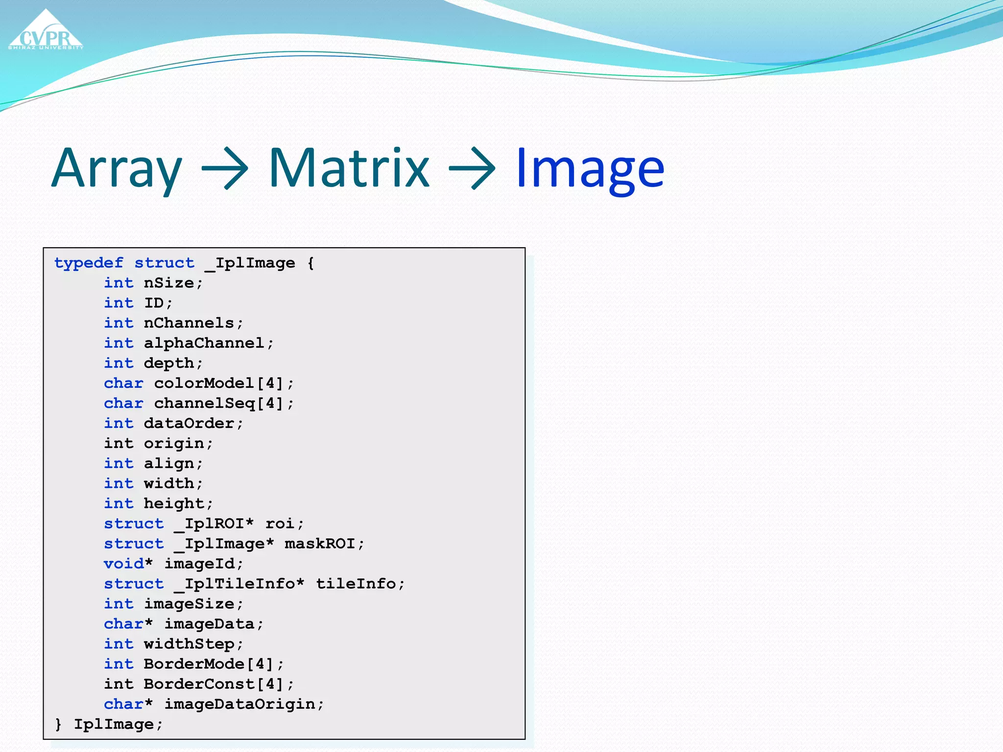 Array → Matrix → Image
typedef struct _IplImage {
int nSize;
int ID;
int nChannels;
int alphaChannel;
int depth;
char colorModel[4];
char channelSeq[4];
int dataOrder;
int origin;
int align;
int width;
int height;
struct _IplROI* roi;
struct _IplImage* maskROI;
void* imageId;
struct _IplTileInfo* tileInfo;
int imageSize;
char* imageData;
int widthStep;
int BorderMode[4];
int BorderConst[4];
char* imageDataOrigin;
} IplImage;
 