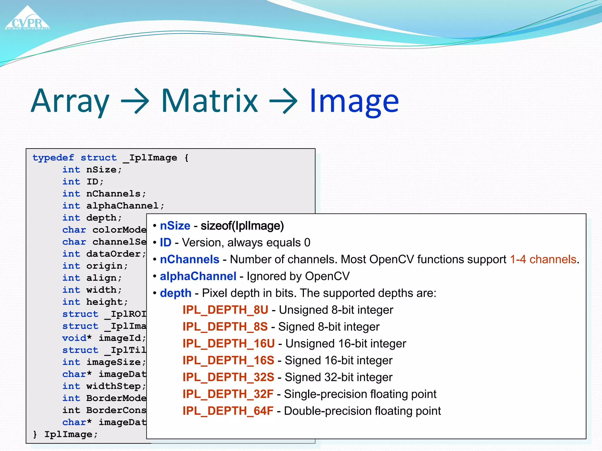Array → Matrix → Image
typedef struct _IplImage {
int nSize;
int ID;
int nChannels;
int alphaChannel;
int depth;
char colorModel[4];
char channelSeq[4];
int dataOrder;
int origin;
int align;
int width;
int height;
struct _IplROI* roi;
struct _IplImage* maskROI;
void* imageId;
struct _IplTileInfo* tileInfo;
int imageSize;
char* imageData;
int widthStep;
int BorderMode[4];
int BorderConst[4];
char* imageDataOrigin;
} IplImage;
• nSize - sizeof(IplImage)
• ID - Version, always equals 0
• nChannels - Number of channels. Most OpenCV functions support 1-4 channels.
• alphaChannel - Ignored by OpenCV
• depth - Pixel depth in bits. The supported depths are:
IPL_DEPTH_8U - Unsigned 8-bit integer
IPL_DEPTH_8S - Signed 8-bit integer
IPL_DEPTH_16U - Unsigned 16-bit integer
IPL_DEPTH_16S - Signed 16-bit integer
IPL_DEPTH_32S - Signed 32-bit integer
IPL_DEPTH_32F - Single-precision floating point
IPL_DEPTH_64F - Double-precision floating point
 