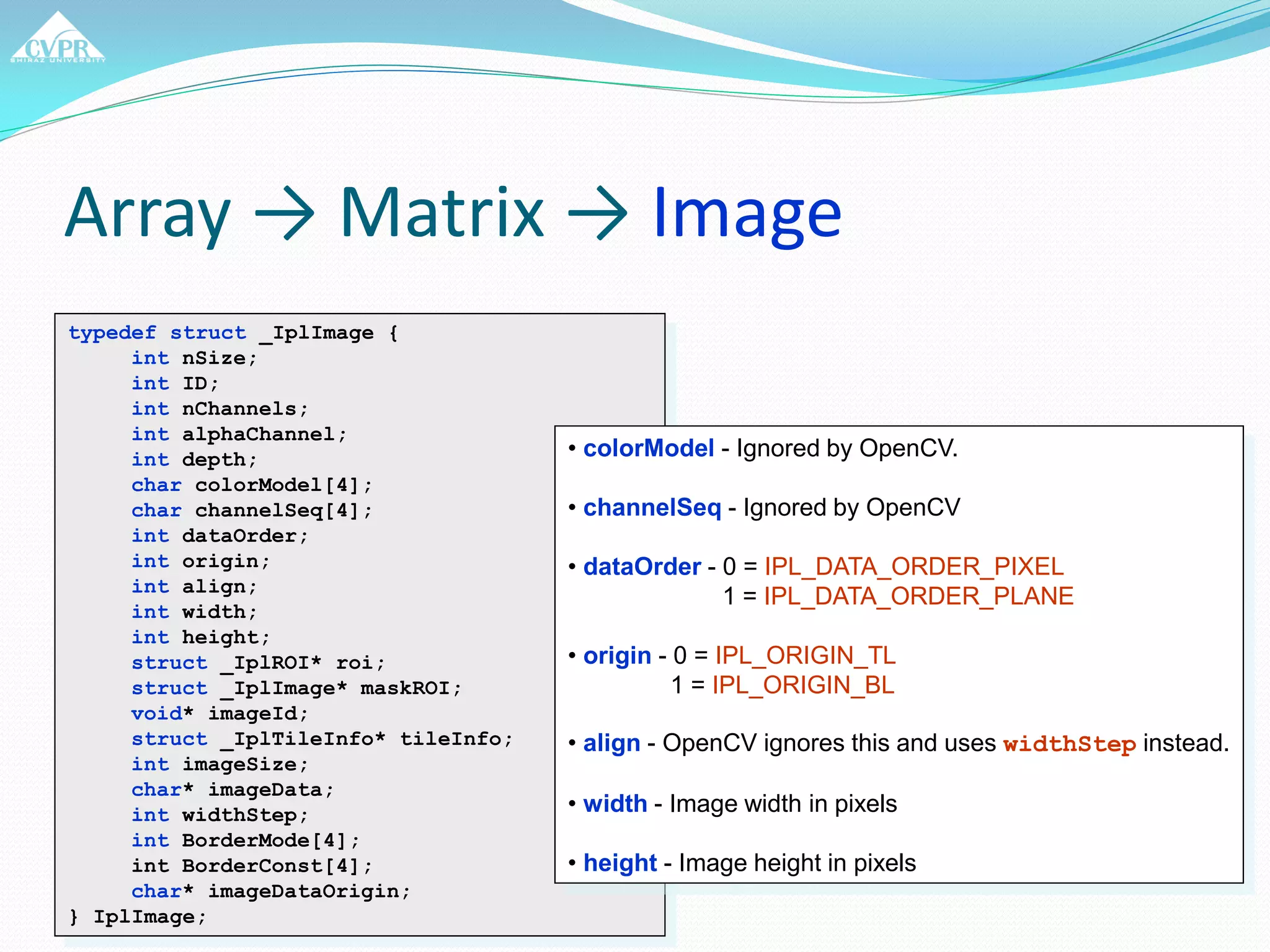 Array → Matrix → Image
typedef struct _IplImage {
int nSize;
int ID;
int nChannels;
int alphaChannel;
int depth;
char colorModel[4];
char channelSeq[4];
int dataOrder;
int origin;
int align;
int width;
int height;
struct _IplROI* roi;
struct _IplImage* maskROI;
void* imageId;
struct _IplTileInfo* tileInfo;
int imageSize;
char* imageData;
int widthStep;
int BorderMode[4];
int BorderConst[4];
char* imageDataOrigin;
} IplImage;
• colorModel - Ignored by OpenCV.
• channelSeq - Ignored by OpenCV
• dataOrder - 0 = IPL_DATA_ORDER_PIXEL
1 = IPL_DATA_ORDER_PLANE
• origin - 0 = IPL_ORIGIN_TL
1 = IPL_ORIGIN_BL
• align - OpenCV ignores this and uses widthStep instead.
• width - Image width in pixels
• height - Image height in pixels
 