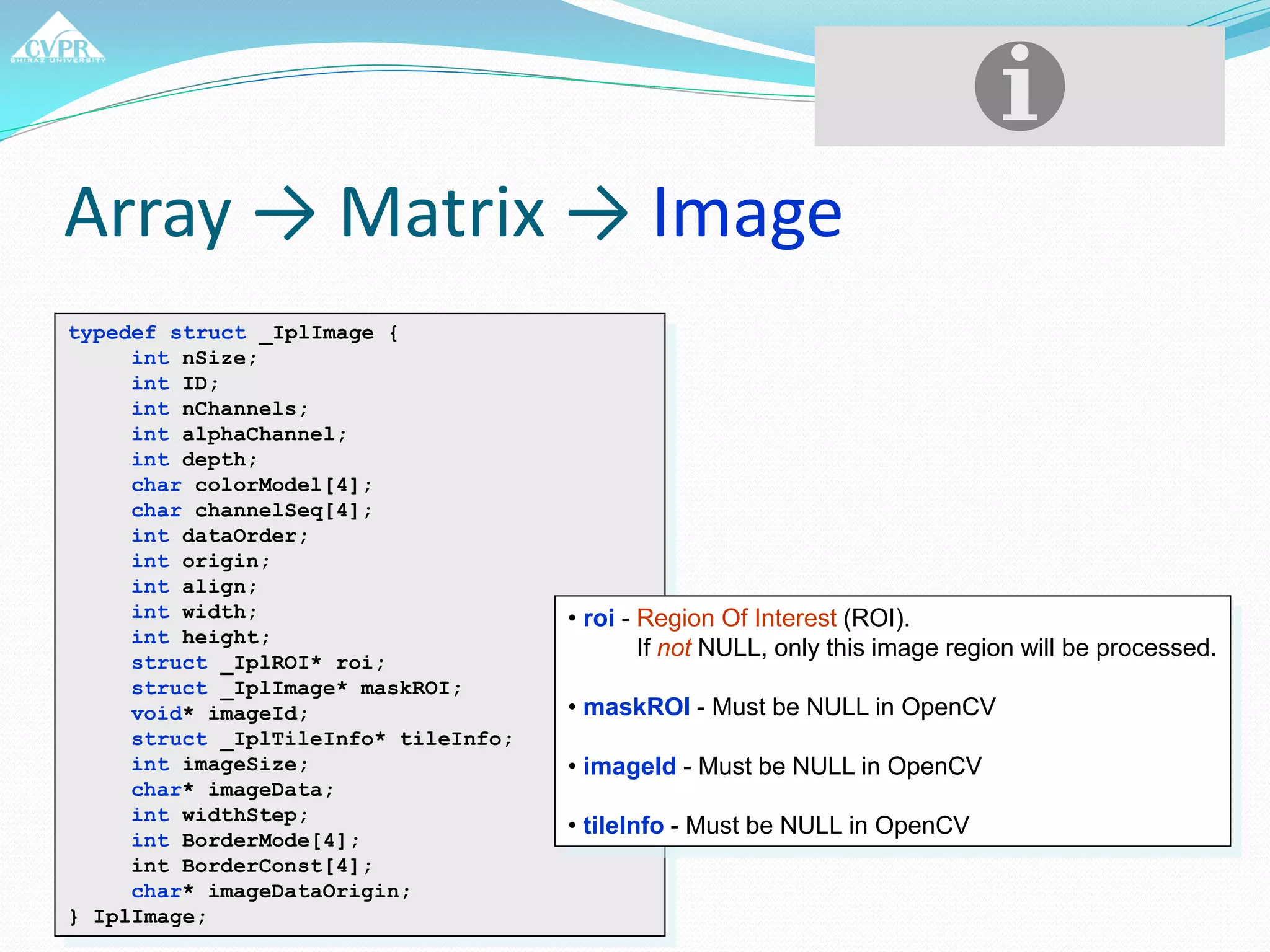Array → Matrix → Image
typedef struct _IplImage {
int nSize;
int ID;
int nChannels;
int alphaChannel;
int depth;
char colorModel[4];
char channelSeq[4];
int dataOrder;
int origin;
int align;
int width;
int height;
struct _IplROI* roi;
struct _IplImage* maskROI;
void* imageId;
struct _IplTileInfo* tileInfo;
int imageSize;
char* imageData;
int widthStep;
int BorderMode[4];
int BorderConst[4];
char* imageDataOrigin;
} IplImage;
• roi - Region Of Interest (ROI).
If not NULL, only this image region will be processed.
• maskROI - Must be NULL in OpenCV
• imageId - Must be NULL in OpenCV
• tileInfo - Must be NULL in OpenCV
 