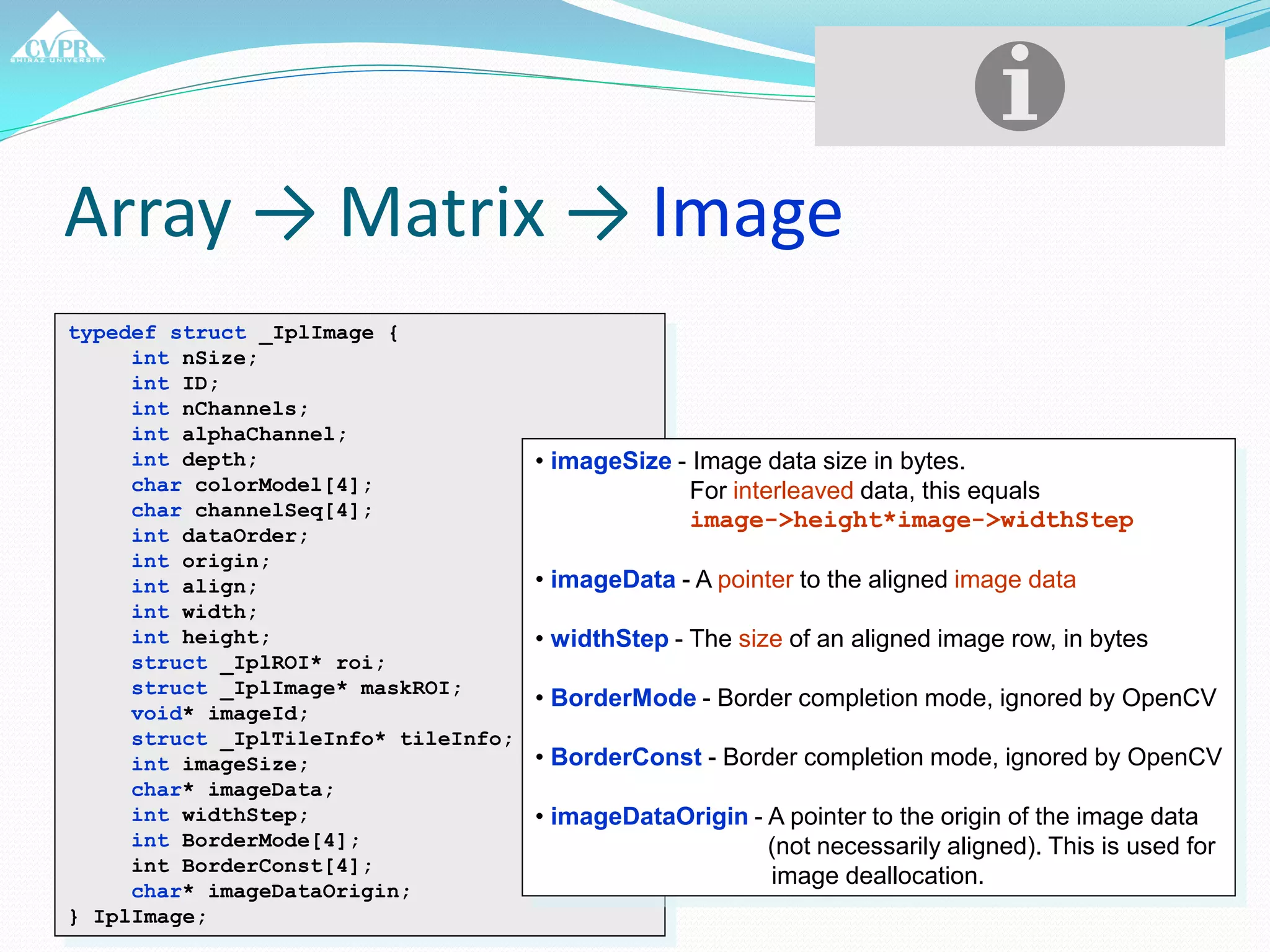 Array → Matrix → Image
typedef struct _IplImage {
int nSize;
int ID;
int nChannels;
int alphaChannel;
int depth;
char colorModel[4];
char channelSeq[4];
int dataOrder;
int origin;
int align;
int width;
int height;
struct _IplROI* roi;
struct _IplImage* maskROI;
void* imageId;
struct _IplTileInfo* tileInfo;
int imageSize;
char* imageData;
int widthStep;
int BorderMode[4];
int BorderConst[4];
char* imageDataOrigin;
} IplImage;
• imageSize - Image data size in bytes.
For interleaved data, this equals
image->height*image->widthStep
• imageData - A pointer to the aligned image data
• widthStep - The size of an aligned image row, in bytes
• BorderMode - Border completion mode, ignored by OpenCV
• BorderConst - Border completion mode, ignored by OpenCV
• imageDataOrigin - A pointer to the origin of the image data
(not necessarily aligned). This is used for
image deallocation.
 