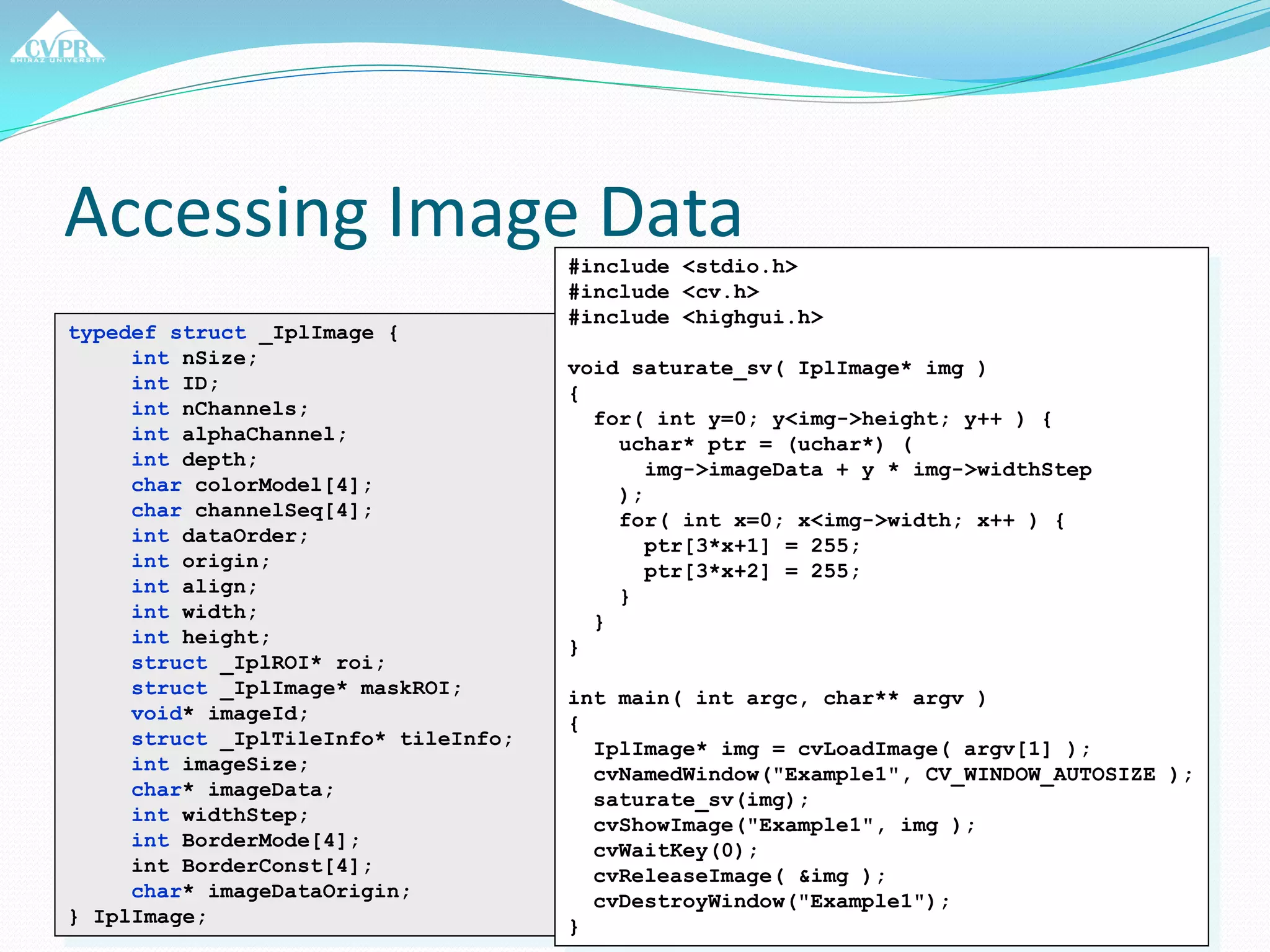 Accessing Image Data
typedef struct _IplImage {
int nSize;
int ID;
int nChannels;
int alphaChannel;
int depth;
char colorModel[4];
char channelSeq[4];
int dataOrder;
int origin;
int align;
int width;
int height;
struct _IplROI* roi;
struct _IplImage* maskROI;
void* imageId;
struct _IplTileInfo* tileInfo;
int imageSize;
char* imageData;
int widthStep;
int BorderMode[4];
int BorderConst[4];
char* imageDataOrigin;
} IplImage;
#include <stdio.h>
#include <cv.h>
#include <highgui.h>
void saturate_sv( IplImage* img )
{
for( int y=0; y<img->height; y++ ) {
uchar* ptr = (uchar*) (
img->imageData + y * img->widthStep
);
for( int x=0; x<img->width; x++ ) {
ptr[3*x+1] = 255;
ptr[3*x+2] = 255;
}
}
}
int main( int argc, char** argv )
{
IplImage* img = cvLoadImage( argv[1] );
cvNamedWindow("Example1", CV_WINDOW_AUTOSIZE );
saturate_sv(img);
cvShowImage("Example1", img );
cvWaitKey(0);
cvReleaseImage( &img );
cvDestroyWindow("Example1");
}
 