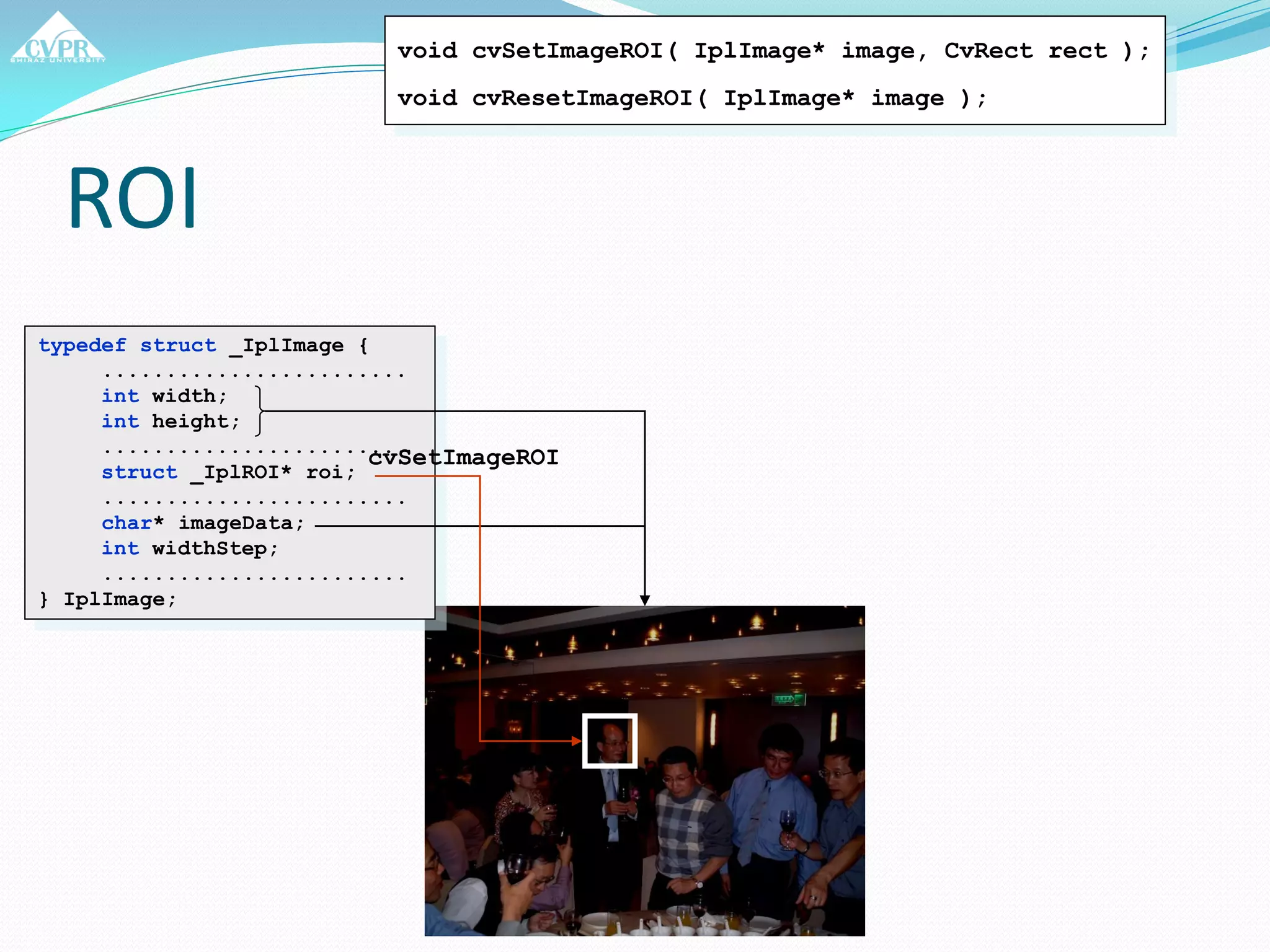 ROI
typedef struct _IplImage {
........................
int width;
int height;
........................
struct _IplROI* roi;
........................
char* imageData;
int widthStep;
........................
} IplImage;
void cvSetImageROI( IplImage* image, CvRect rect );
void cvResetImageROI( IplImage* image );
cvSetImageROI
 
