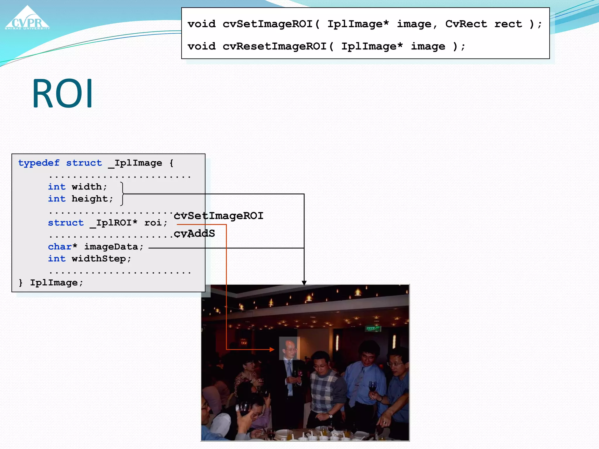 ROI
typedef struct _IplImage {
........................
int width;
int height;
........................
struct _IplROI* roi;
........................
char* imageData;
int widthStep;
........................
} IplImage;
void cvSetImageROI( IplImage* image, CvRect rect );
void cvResetImageROI( IplImage* image );
cvSetImageROI
cvAddS
 
