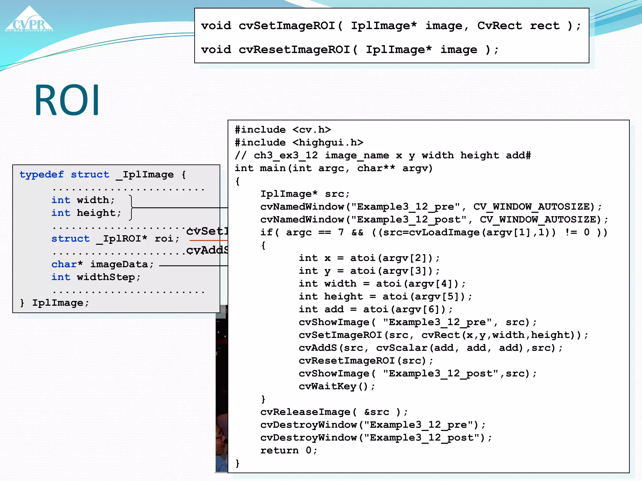 ROI
typedef struct _IplImage {
........................
int width;
int height;
........................
struct _IplROI* roi;
........................
char* imageData;
int widthStep;
........................
} IplImage;
void cvSetImageROI( IplImage* image, CvRect rect );
void cvResetImageROI( IplImage* image );
cvSetImageROI
cvAddS
#include <cv.h>
#include <highgui.h>
// ch3_ex3_12 image_name x y width height add#
int main(int argc, char** argv)
{
IplImage* src;
cvNamedWindow("Example3_12_pre", CV_WINDOW_AUTOSIZE);
cvNamedWindow("Example3_12_post", CV_WINDOW_AUTOSIZE);
if( argc == 7 && ((src=cvLoadImage(argv[1],1)) != 0 ))
{
int x = atoi(argv[2]);
int y = atoi(argv[3]);
int width = atoi(argv[4]);
int height = atoi(argv[5]);
int add = atoi(argv[6]);
cvShowImage( "Example3_12_pre", src);
cvSetImageROI(src, cvRect(x,y,width,height));
cvAddS(src, cvScalar(add, add, add),src);
cvResetImageROI(src);
cvShowImage( "Example3_12_post",src);
cvWaitKey();
}
cvReleaseImage( &src );
cvDestroyWindow("Example3_12_pre");
cvDestroyWindow("Example3_12_post");
return 0;
}
 