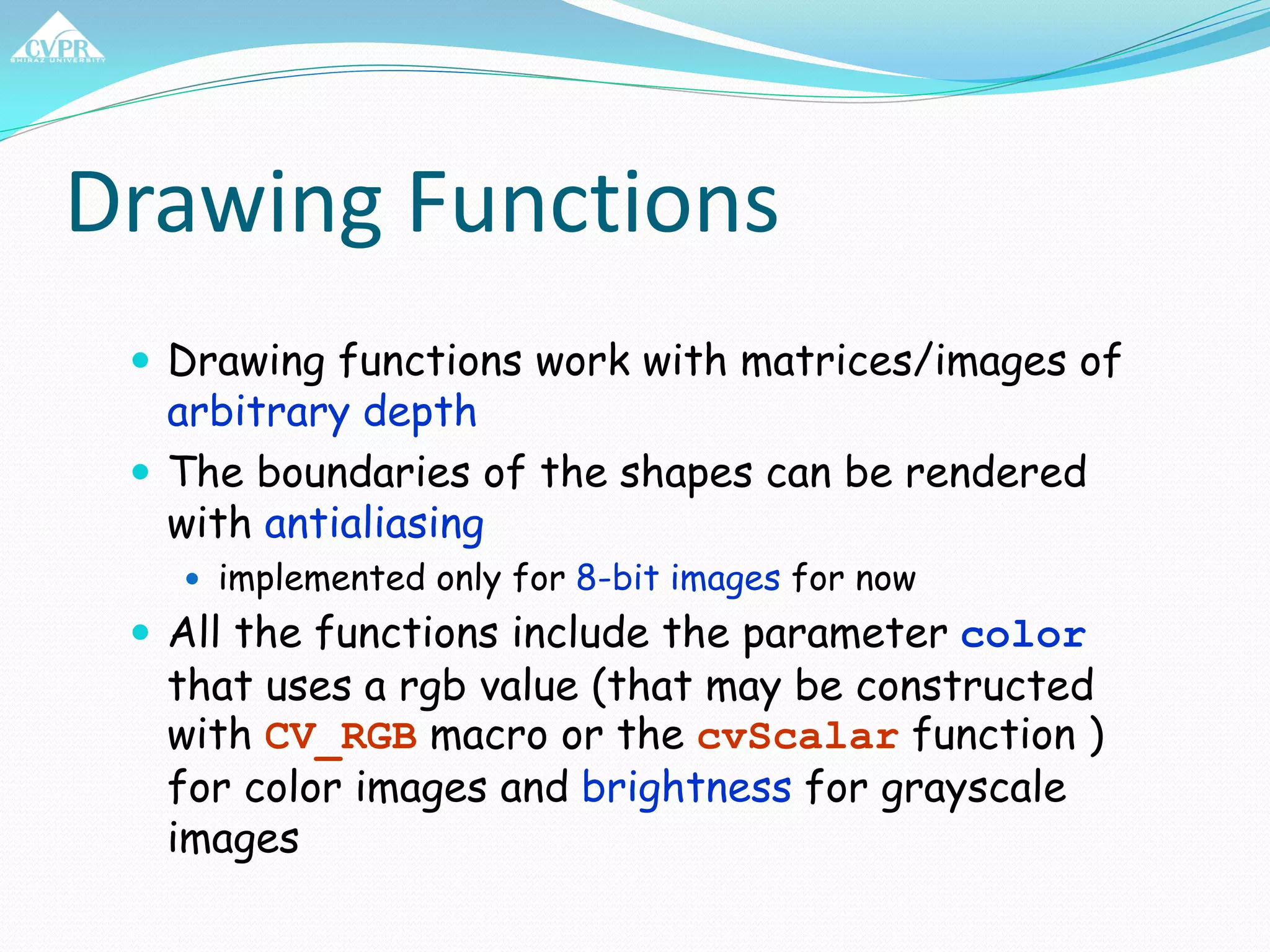 Drawing Functions
 Drawing functions work with matrices/images of
arbitrary depth
 The boundaries of the shapes can be rendered
with antialiasing
 implemented only for 8-bit images for now
 All the functions include the parameter color
that uses a rgb value (that may be constructed
with CV_RGB macro or the cvScalar function )
for color images and brightness for grayscale
images
 