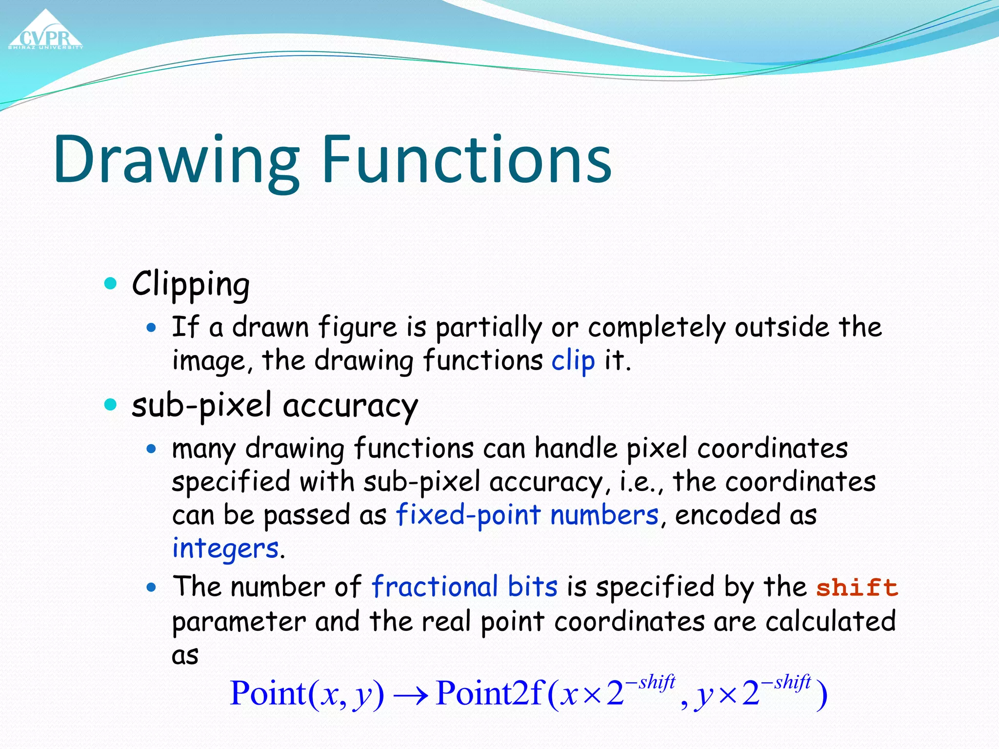 Drawing Functions
 Clipping
 If a drawn figure is partially or completely outside the
image, the drawing functions clip it.
 sub-pixel accuracy
 many drawing functions can handle pixel coordinates
specified with sub-pixel accuracy, i.e., the coordinates
can be passed as fixed-point numbers, encoded as
integers.
 The number of fractional bits is specified by the shift
parameter and the real point coordinates are calculated
as
Point( , ) Point2f( 2 , 2 )shift shift
x y x y 
  
 