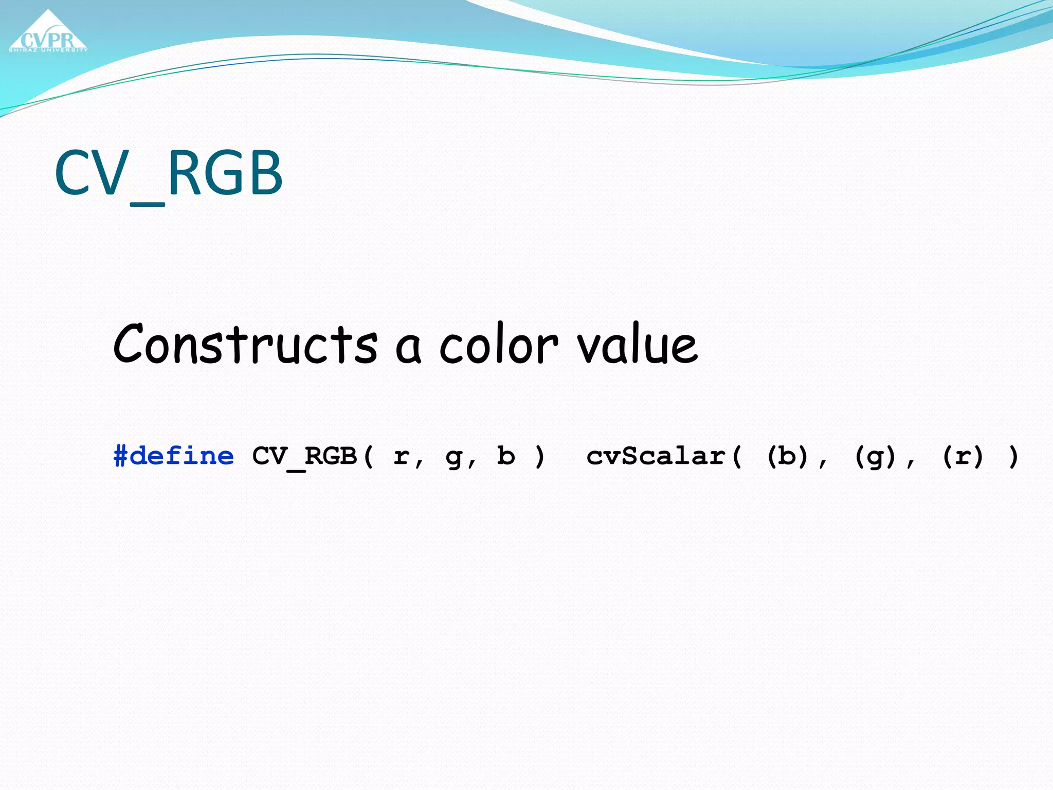 CV_RGB
Constructs a color value
#define CV_RGB( r, g, b ) cvScalar( (b), (g), (r) )
 
