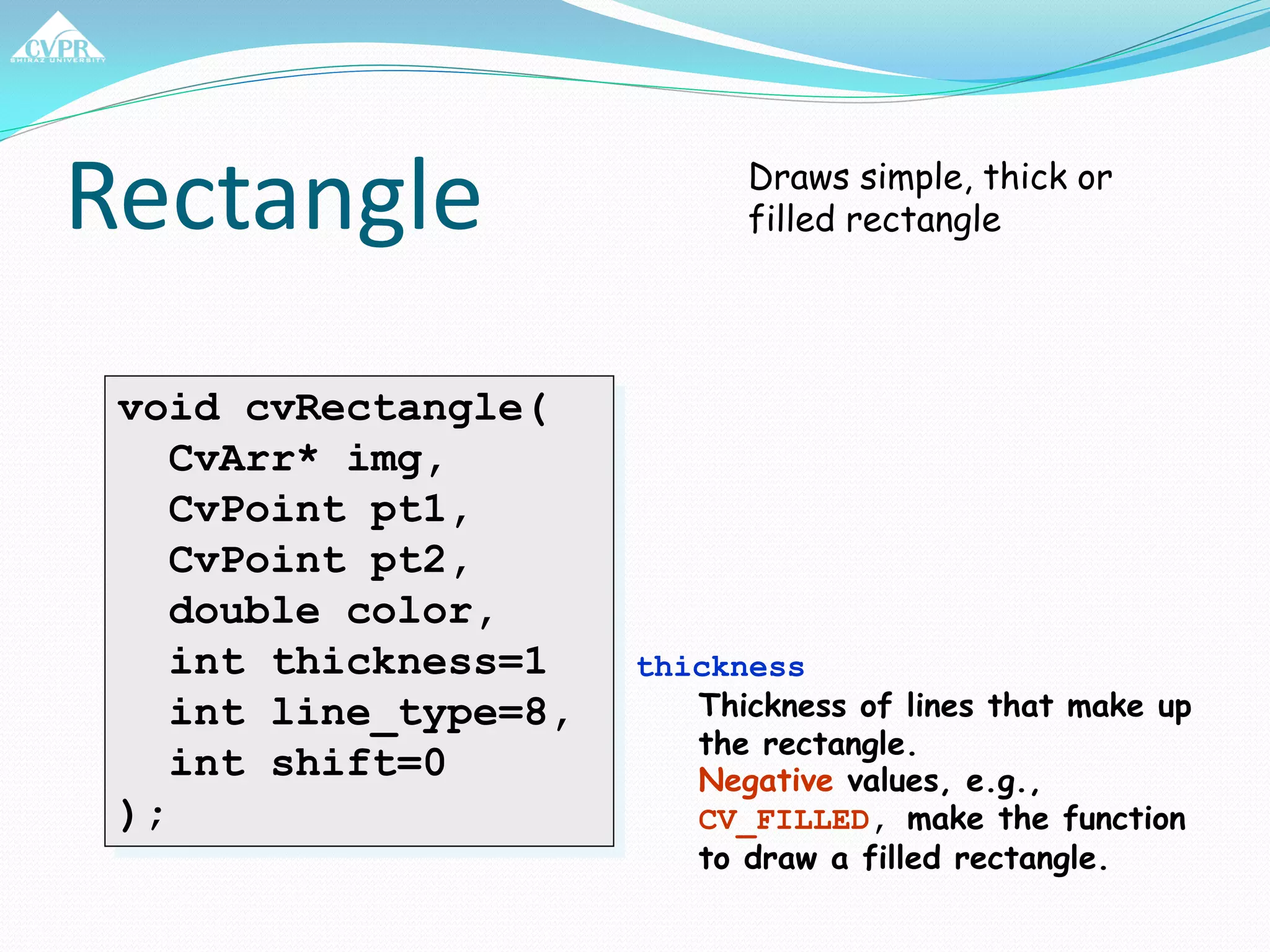 Rectangle
void cvRectangle(
CvArr* img,
CvPoint pt1,
CvPoint pt2,
double color,
int thickness=1
int line_type=8,
int shift=0
);
Draws simple, thick or
filled rectangle
thickness
Thickness of lines that make up
the rectangle.
Negative values, e.g.,
CV_FILLED, make the function
to draw a filled rectangle.
 