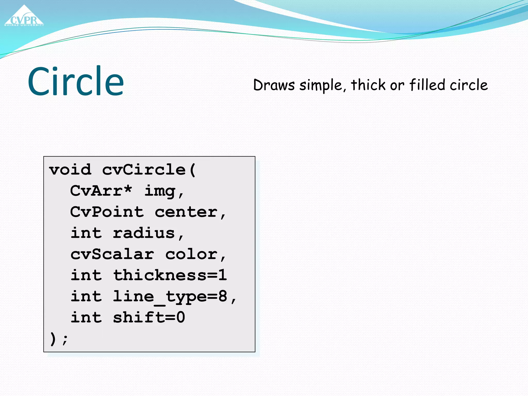 Circle
void cvCircle(
CvArr* img,
CvPoint center,
int radius,
cvScalar color,
int thickness=1
int line_type=8,
int shift=0
);
Draws simple, thick or filled circle
 