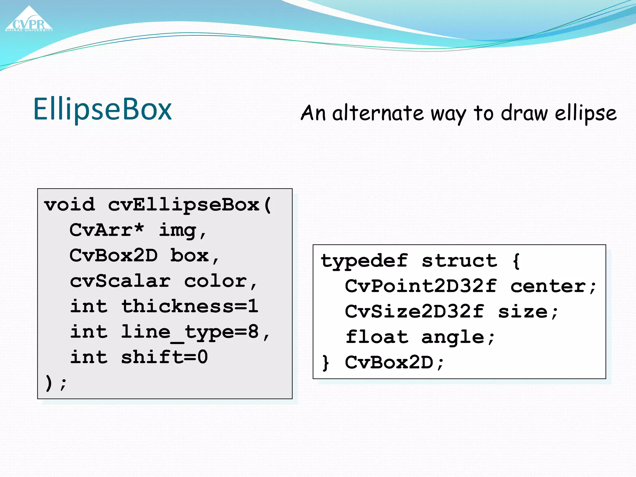 EllipseBox
void cvEllipseBox(
CvArr* img,
CvBox2D box,
cvScalar color,
int thickness=1
int line_type=8,
int shift=0
);
An alternate way to draw ellipse
typedef struct {
CvPoint2D32f center;
CvSize2D32f size;
float angle;
} CvBox2D;
 