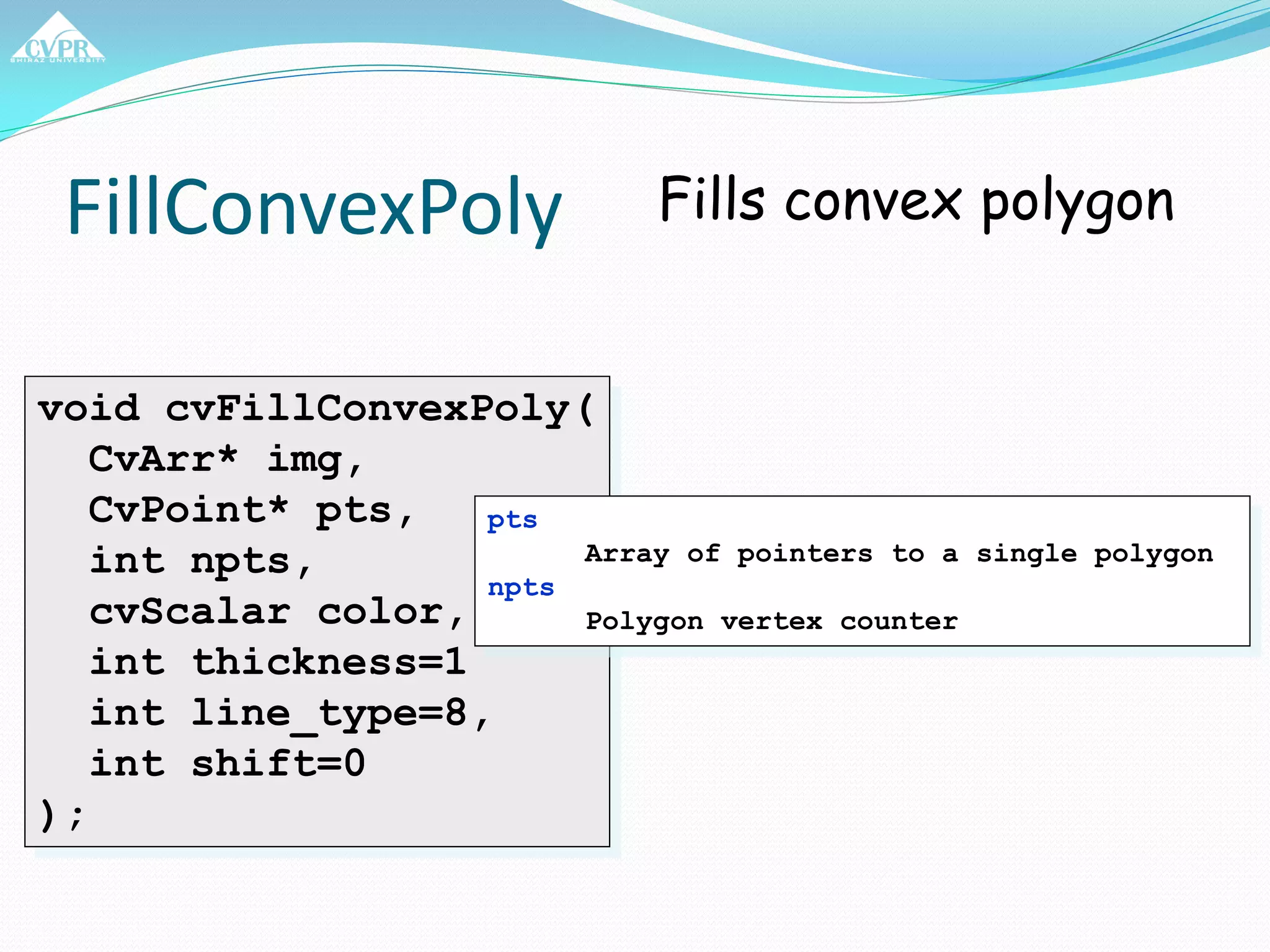 FillConvexPoly
void cvFillConvexPoly(
CvArr* img,
CvPoint* pts,
int npts,
cvScalar color,
int thickness=1
int line_type=8,
int shift=0
);
Fills convex polygon
pts
Array of pointers to a single polygon
npts
Polygon vertex counter
 
