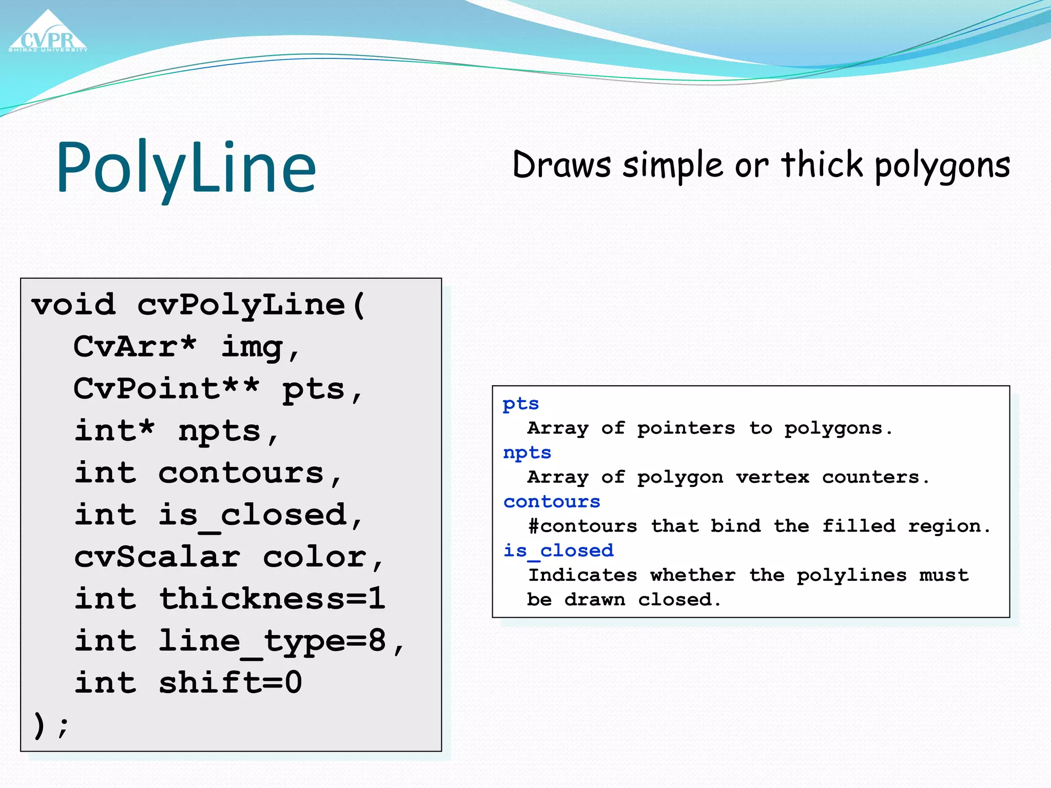 PolyLine
void cvPolyLine(
CvArr* img,
CvPoint** pts,
int* npts,
int contours,
int is_closed,
cvScalar color,
int thickness=1
int line_type=8,
int shift=0
);
Draws simple or thick polygons
pts
Array of pointers to polygons.
npts
Array of polygon vertex counters.
contours
#contours that bind the filled region.
is_closed
Indicates whether the polylines must
be drawn closed.
 