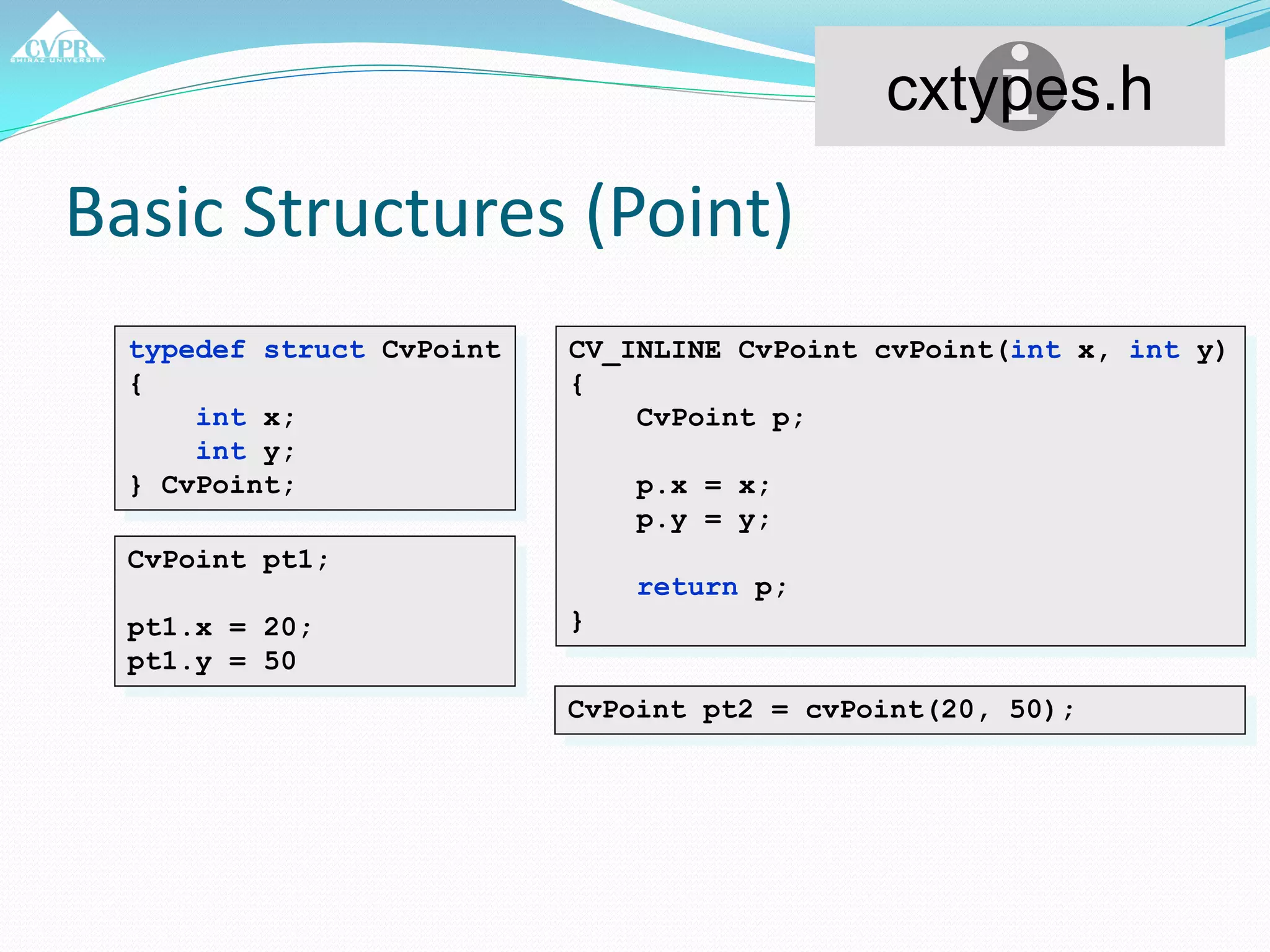 Basic Structures (Point)
typedef struct CvPoint
{
int x;
int y;
} CvPoint;
CV_INLINE CvPoint cvPoint(int x, int y)
{
CvPoint p;
p.x = x;
p.y = y;
return p;
}
CvPoint pt1;
pt1.x = 20;
pt1.y = 50
CvPoint pt2 = cvPoint(20, 50);
cxtypes.h
 
